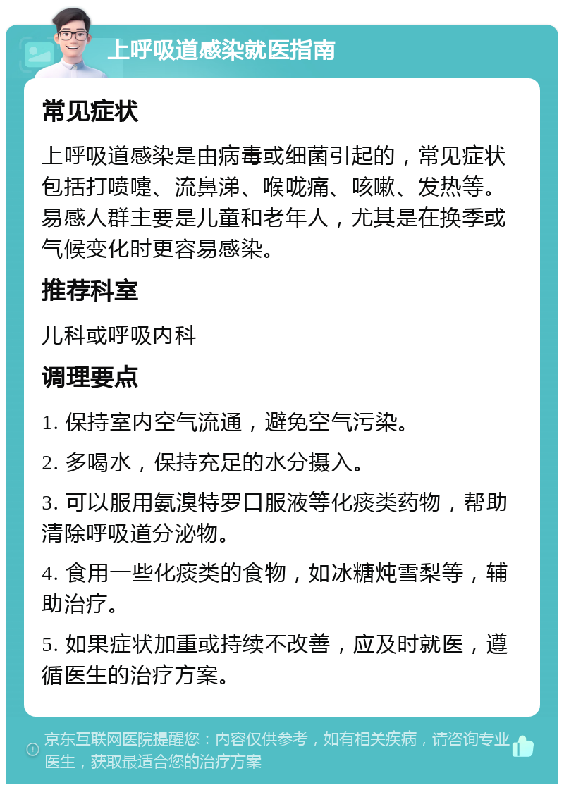 上呼吸道感染就医指南 常见症状 上呼吸道感染是由病毒或细菌引起的，常见症状包括打喷嚏、流鼻涕、喉咙痛、咳嗽、发热等。易感人群主要是儿童和老年人，尤其是在换季或气候变化时更容易感染。 推荐科室 儿科或呼吸内科 调理要点 1. 保持室内空气流通，避免空气污染。 2. 多喝水，保持充足的水分摄入。 3. 可以服用氨溴特罗口服液等化痰类药物，帮助清除呼吸道分泌物。 4. 食用一些化痰类的食物，如冰糖炖雪梨等，辅助治疗。 5. 如果症状加重或持续不改善，应及时就医，遵循医生的治疗方案。