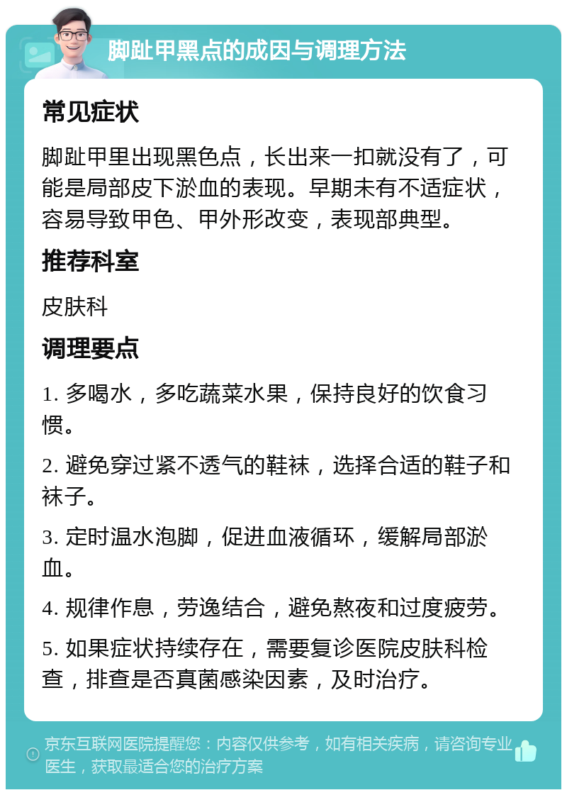 脚趾甲黑点的成因与调理方法 常见症状 脚趾甲里出现黑色点，长出来一扣就没有了，可能是局部皮下淤血的表现。早期未有不适症状，容易导致甲色、甲外形改变，表现部典型。 推荐科室 皮肤科 调理要点 1. 多喝水，多吃蔬菜水果，保持良好的饮食习惯。 2. 避免穿过紧不透气的鞋袜，选择合适的鞋子和袜子。 3. 定时温水泡脚，促进血液循环，缓解局部淤血。 4. 规律作息，劳逸结合，避免熬夜和过度疲劳。 5. 如果症状持续存在，需要复诊医院皮肤科检查，排查是否真菌感染因素，及时治疗。