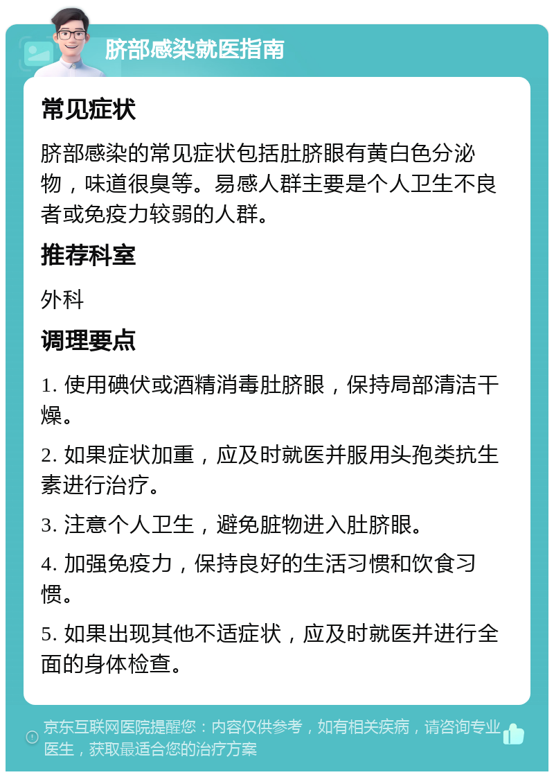 脐部感染就医指南 常见症状 脐部感染的常见症状包括肚脐眼有黄白色分泌物，味道很臭等。易感人群主要是个人卫生不良者或免疫力较弱的人群。 推荐科室 外科 调理要点 1. 使用碘伏或酒精消毒肚脐眼，保持局部清洁干燥。 2. 如果症状加重，应及时就医并服用头孢类抗生素进行治疗。 3. 注意个人卫生，避免脏物进入肚脐眼。 4. 加强免疫力，保持良好的生活习惯和饮食习惯。 5. 如果出现其他不适症状，应及时就医并进行全面的身体检查。