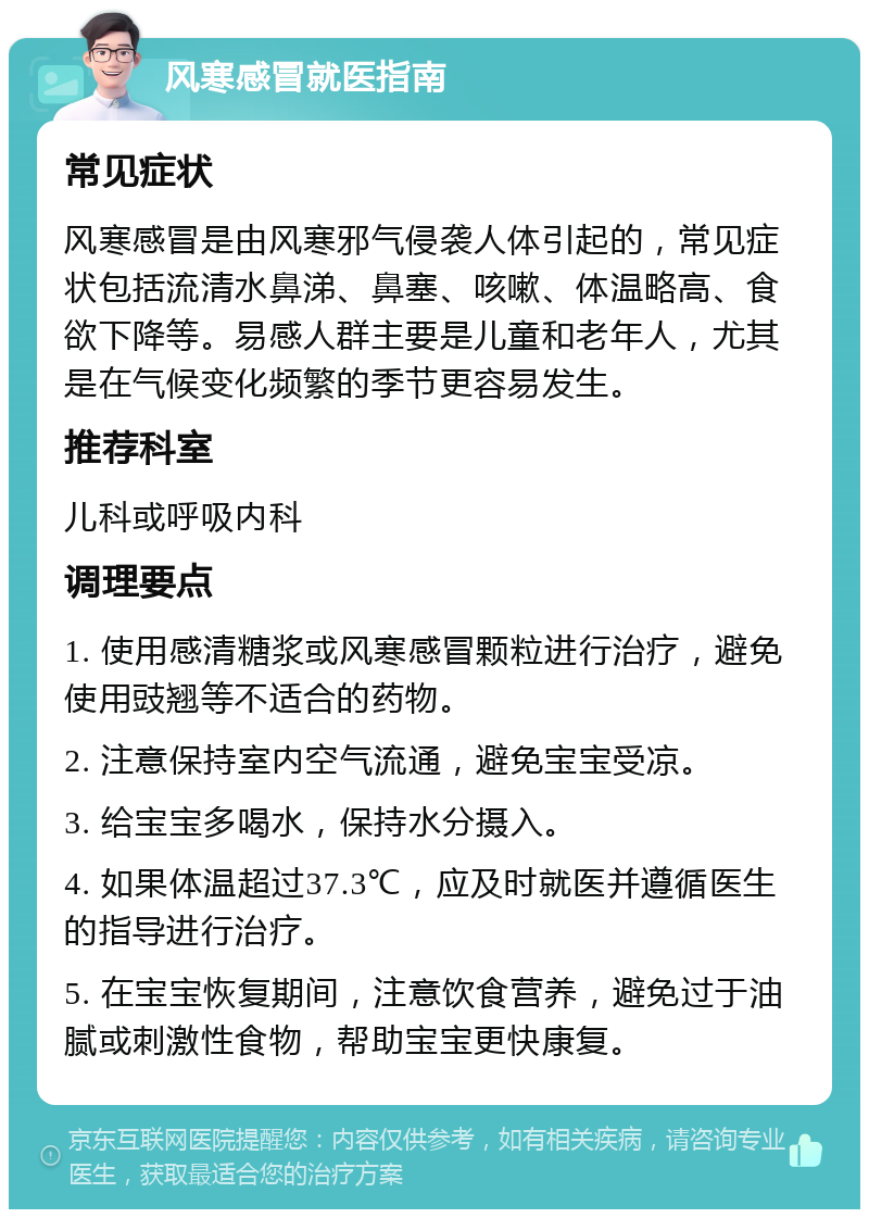 风寒感冒就医指南 常见症状 风寒感冒是由风寒邪气侵袭人体引起的，常见症状包括流清水鼻涕、鼻塞、咳嗽、体温略高、食欲下降等。易感人群主要是儿童和老年人，尤其是在气候变化频繁的季节更容易发生。 推荐科室 儿科或呼吸内科 调理要点 1. 使用感清糖浆或风寒感冒颗粒进行治疗，避免使用豉翘等不适合的药物。 2. 注意保持室内空气流通，避免宝宝受凉。 3. 给宝宝多喝水，保持水分摄入。 4. 如果体温超过37.3℃，应及时就医并遵循医生的指导进行治疗。 5. 在宝宝恢复期间，注意饮食营养，避免过于油腻或刺激性食物，帮助宝宝更快康复。