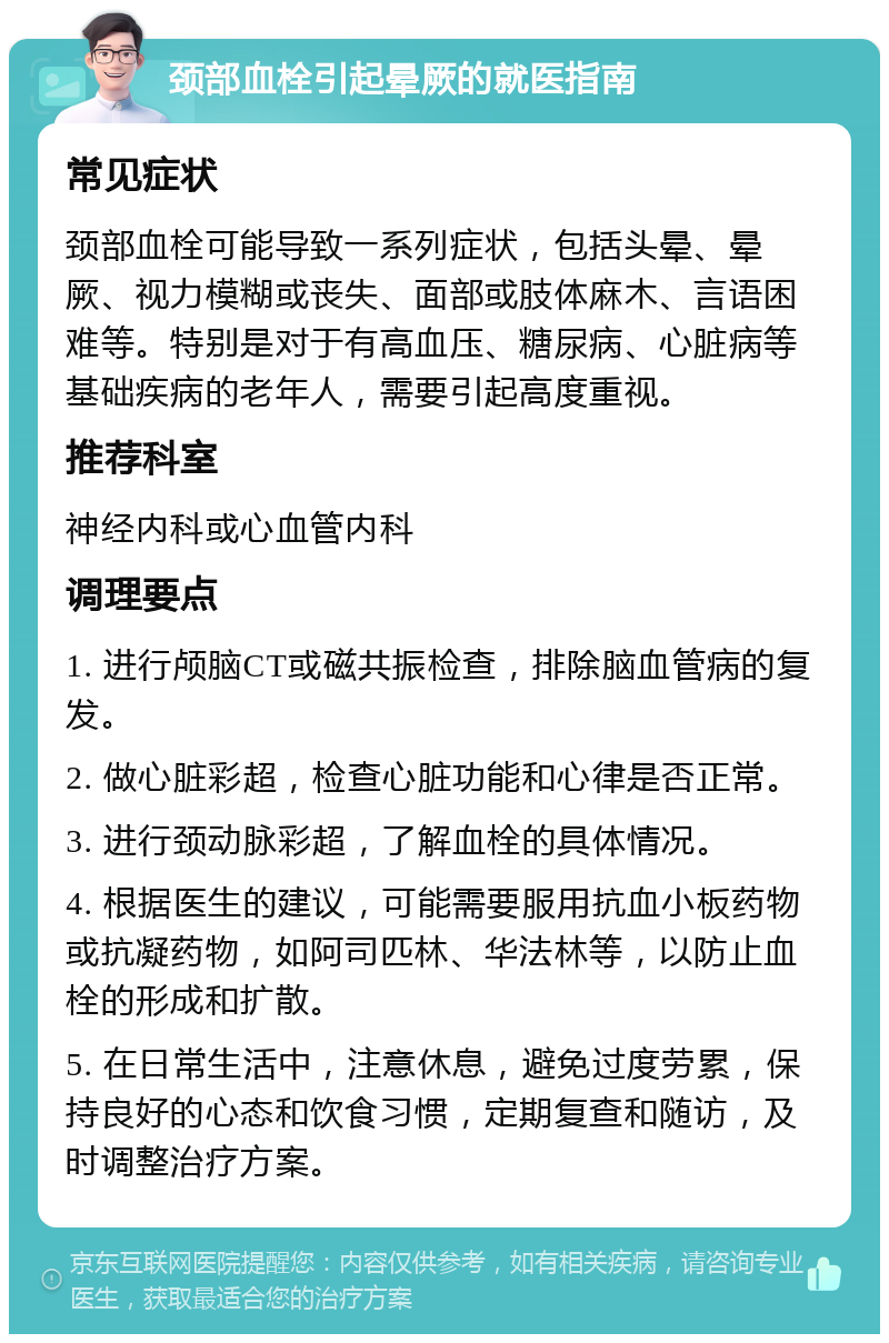 颈部血栓引起晕厥的就医指南 常见症状 颈部血栓可能导致一系列症状，包括头晕、晕厥、视力模糊或丧失、面部或肢体麻木、言语困难等。特别是对于有高血压、糖尿病、心脏病等基础疾病的老年人，需要引起高度重视。 推荐科室 神经内科或心血管内科 调理要点 1. 进行颅脑CT或磁共振检查，排除脑血管病的复发。 2. 做心脏彩超，检查心脏功能和心律是否正常。 3. 进行颈动脉彩超，了解血栓的具体情况。 4. 根据医生的建议，可能需要服用抗血小板药物或抗凝药物，如阿司匹林、华法林等，以防止血栓的形成和扩散。 5. 在日常生活中，注意休息，避免过度劳累，保持良好的心态和饮食习惯，定期复查和随访，及时调整治疗方案。