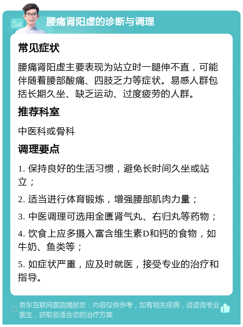 腰痛肾阳虚的诊断与调理 常见症状 腰痛肾阳虚主要表现为站立时一腿伸不直，可能伴随着腰部酸痛、四肢乏力等症状。易感人群包括长期久坐、缺乏运动、过度疲劳的人群。 推荐科室 中医科或骨科 调理要点 1. 保持良好的生活习惯，避免长时间久坐或站立； 2. 适当进行体育锻炼，增强腰部肌肉力量； 3. 中医调理可选用金匮肾气丸、右归丸等药物； 4. 饮食上应多摄入富含维生素D和钙的食物，如牛奶、鱼类等； 5. 如症状严重，应及时就医，接受专业的治疗和指导。