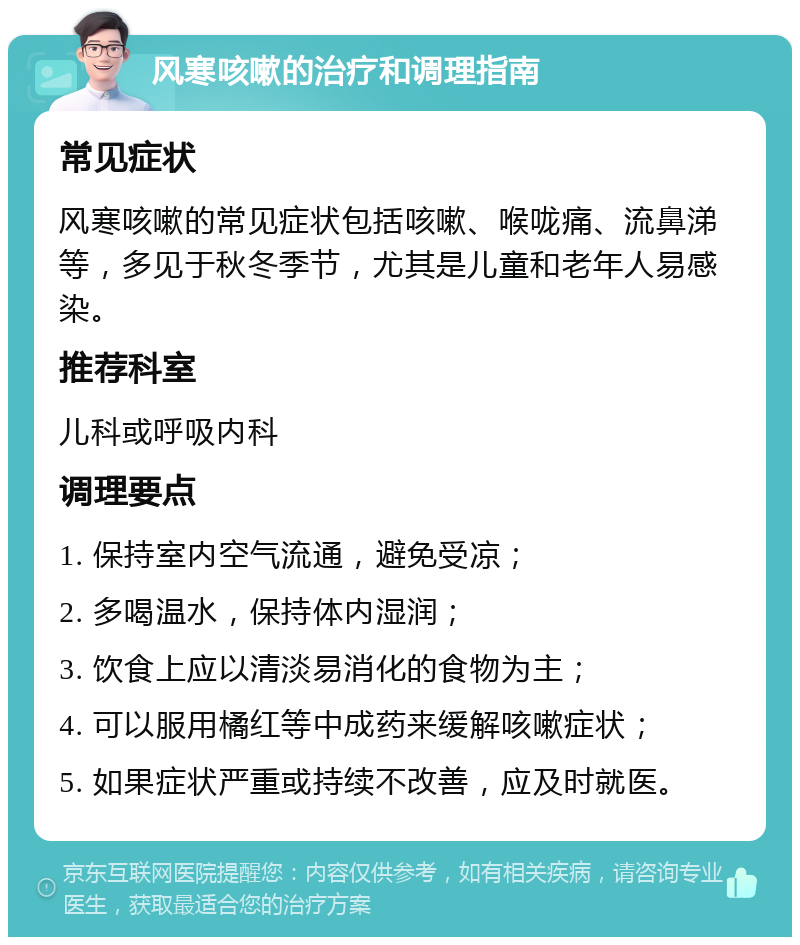 风寒咳嗽的治疗和调理指南 常见症状 风寒咳嗽的常见症状包括咳嗽、喉咙痛、流鼻涕等，多见于秋冬季节，尤其是儿童和老年人易感染。 推荐科室 儿科或呼吸内科 调理要点 1. 保持室内空气流通，避免受凉； 2. 多喝温水，保持体内湿润； 3. 饮食上应以清淡易消化的食物为主； 4. 可以服用橘红等中成药来缓解咳嗽症状； 5. 如果症状严重或持续不改善，应及时就医。