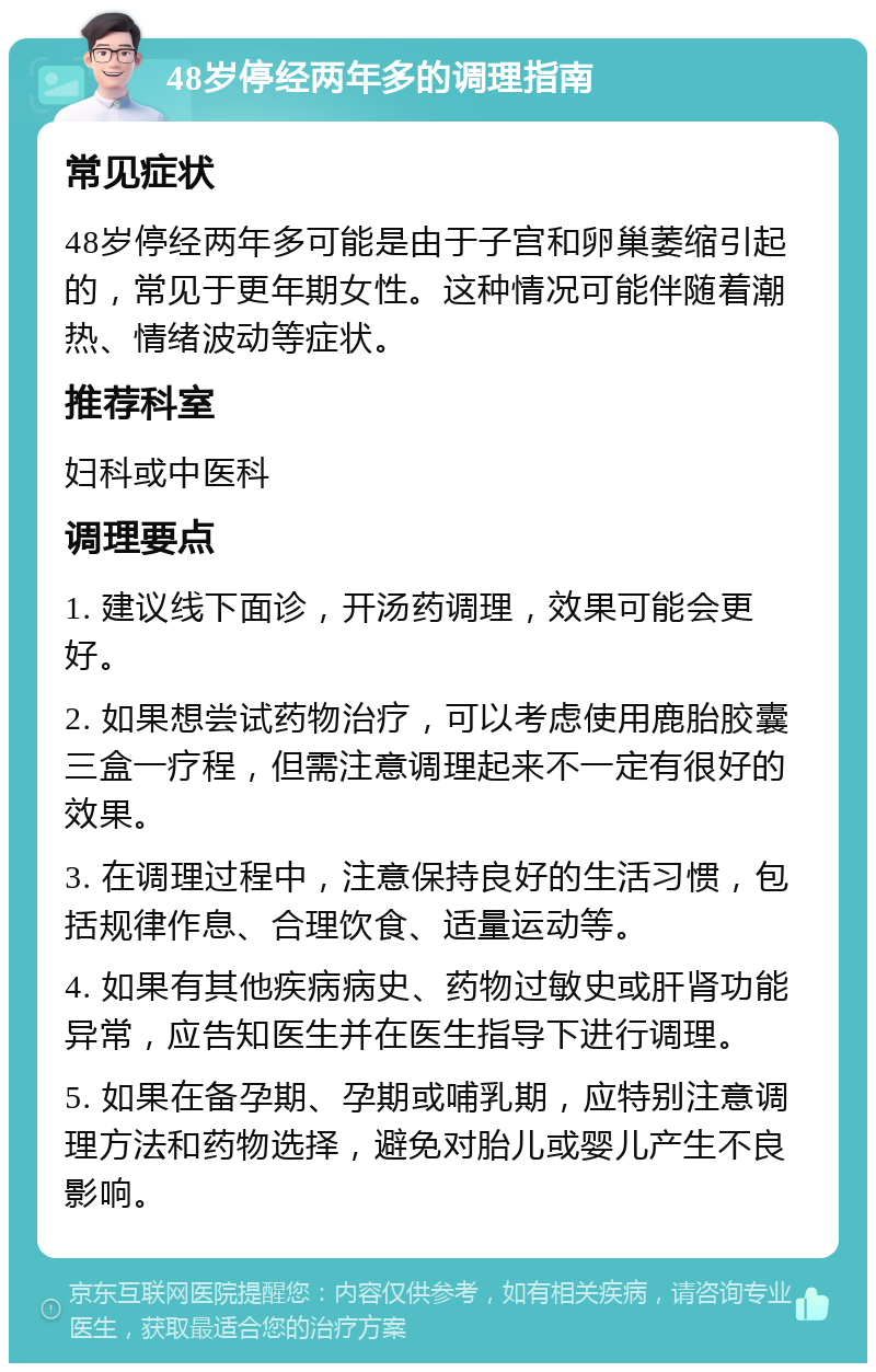 48岁停经两年多的调理指南 常见症状 48岁停经两年多可能是由于子宫和卵巢萎缩引起的，常见于更年期女性。这种情况可能伴随着潮热、情绪波动等症状。 推荐科室 妇科或中医科 调理要点 1. 建议线下面诊，开汤药调理，效果可能会更好。 2. 如果想尝试药物治疗，可以考虑使用鹿胎胶囊三盒一疗程，但需注意调理起来不一定有很好的效果。 3. 在调理过程中，注意保持良好的生活习惯，包括规律作息、合理饮食、适量运动等。 4. 如果有其他疾病病史、药物过敏史或肝肾功能异常，应告知医生并在医生指导下进行调理。 5. 如果在备孕期、孕期或哺乳期，应特别注意调理方法和药物选择，避免对胎儿或婴儿产生不良影响。