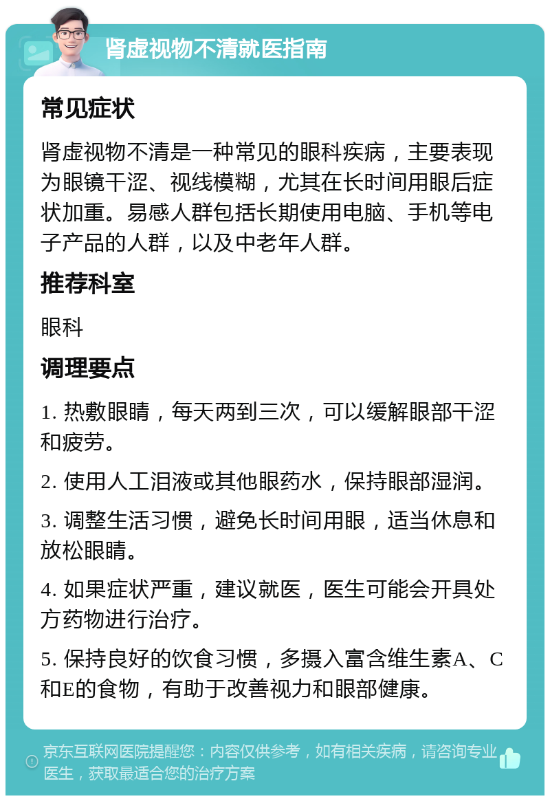 肾虚视物不清就医指南 常见症状 肾虚视物不清是一种常见的眼科疾病，主要表现为眼镜干涩、视线模糊，尤其在长时间用眼后症状加重。易感人群包括长期使用电脑、手机等电子产品的人群，以及中老年人群。 推荐科室 眼科 调理要点 1. 热敷眼睛，每天两到三次，可以缓解眼部干涩和疲劳。 2. 使用人工泪液或其他眼药水，保持眼部湿润。 3. 调整生活习惯，避免长时间用眼，适当休息和放松眼睛。 4. 如果症状严重，建议就医，医生可能会开具处方药物进行治疗。 5. 保持良好的饮食习惯，多摄入富含维生素A、C和E的食物，有助于改善视力和眼部健康。