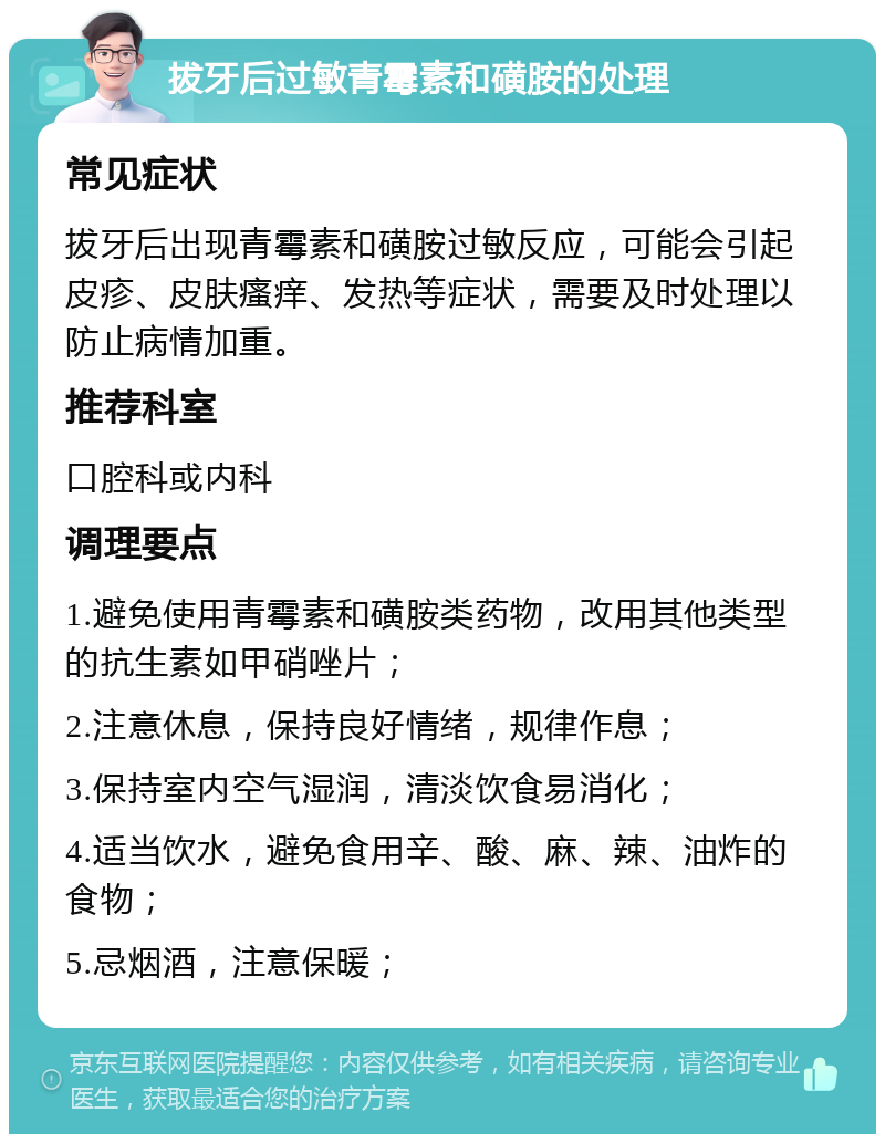 拔牙后过敏青霉素和磺胺的处理 常见症状 拔牙后出现青霉素和磺胺过敏反应，可能会引起皮疹、皮肤瘙痒、发热等症状，需要及时处理以防止病情加重。 推荐科室 口腔科或内科 调理要点 1.避免使用青霉素和磺胺类药物，改用其他类型的抗生素如甲硝唑片； 2.注意休息，保持良好情绪，规律作息； 3.保持室内空气湿润，清淡饮食易消化； 4.适当饮水，避免食用辛、酸、麻、辣、油炸的食物； 5.忌烟酒，注意保暖；