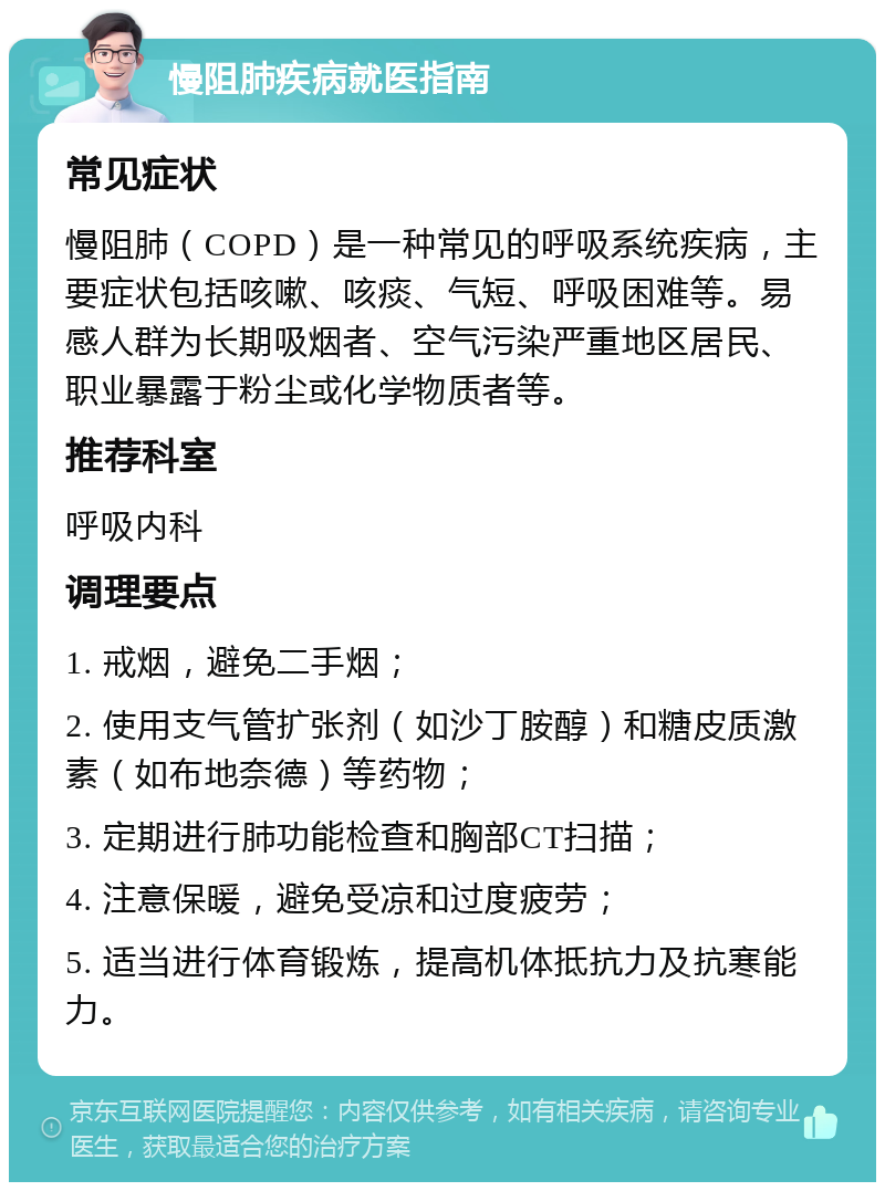 慢阻肺疾病就医指南 常见症状 慢阻肺（COPD）是一种常见的呼吸系统疾病，主要症状包括咳嗽、咳痰、气短、呼吸困难等。易感人群为长期吸烟者、空气污染严重地区居民、职业暴露于粉尘或化学物质者等。 推荐科室 呼吸内科 调理要点 1. 戒烟，避免二手烟； 2. 使用支气管扩张剂（如沙丁胺醇）和糖皮质激素（如布地奈德）等药物； 3. 定期进行肺功能检查和胸部CT扫描； 4. 注意保暖，避免受凉和过度疲劳； 5. 适当进行体育锻炼，提高机体抵抗力及抗寒能力。