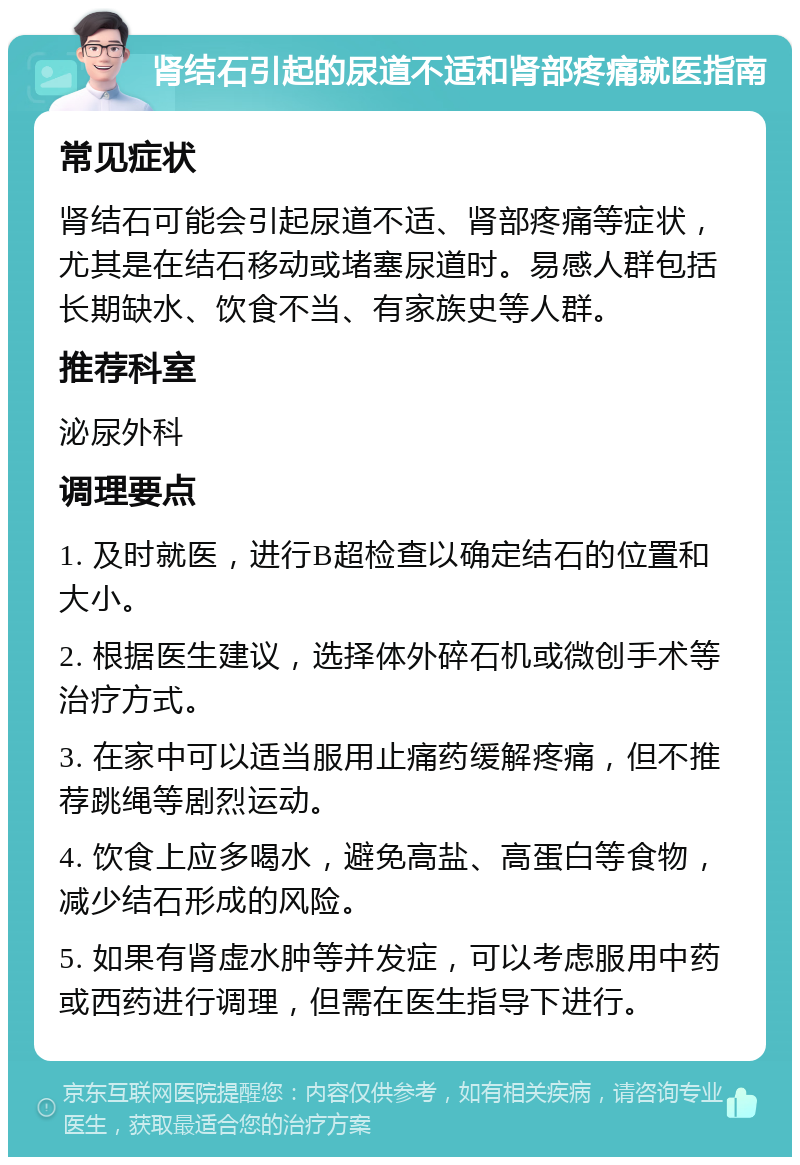 肾结石引起的尿道不适和肾部疼痛就医指南 常见症状 肾结石可能会引起尿道不适、肾部疼痛等症状，尤其是在结石移动或堵塞尿道时。易感人群包括长期缺水、饮食不当、有家族史等人群。 推荐科室 泌尿外科 调理要点 1. 及时就医，进行B超检查以确定结石的位置和大小。 2. 根据医生建议，选择体外碎石机或微创手术等治疗方式。 3. 在家中可以适当服用止痛药缓解疼痛，但不推荐跳绳等剧烈运动。 4. 饮食上应多喝水，避免高盐、高蛋白等食物，减少结石形成的风险。 5. 如果有肾虚水肿等并发症，可以考虑服用中药或西药进行调理，但需在医生指导下进行。