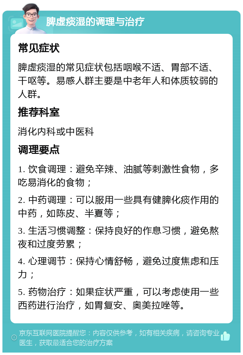 脾虚痰湿的调理与治疗 常见症状 脾虚痰湿的常见症状包括咽喉不适、胃部不适、干呕等。易感人群主要是中老年人和体质较弱的人群。 推荐科室 消化内科或中医科 调理要点 1. 饮食调理：避免辛辣、油腻等刺激性食物，多吃易消化的食物； 2. 中药调理：可以服用一些具有健脾化痰作用的中药，如陈皮、半夏等； 3. 生活习惯调整：保持良好的作息习惯，避免熬夜和过度劳累； 4. 心理调节：保持心情舒畅，避免过度焦虑和压力； 5. 药物治疗：如果症状严重，可以考虑使用一些西药进行治疗，如胃复安、奥美拉唑等。