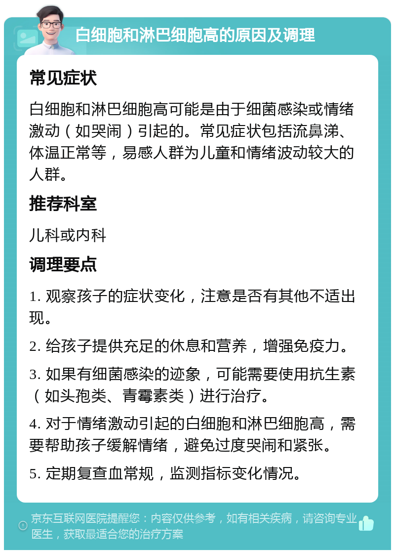 白细胞和淋巴细胞高的原因及调理 常见症状 白细胞和淋巴细胞高可能是由于细菌感染或情绪激动（如哭闹）引起的。常见症状包括流鼻涕、体温正常等，易感人群为儿童和情绪波动较大的人群。 推荐科室 儿科或内科 调理要点 1. 观察孩子的症状变化，注意是否有其他不适出现。 2. 给孩子提供充足的休息和营养，增强免疫力。 3. 如果有细菌感染的迹象，可能需要使用抗生素（如头孢类、青霉素类）进行治疗。 4. 对于情绪激动引起的白细胞和淋巴细胞高，需要帮助孩子缓解情绪，避免过度哭闹和紧张。 5. 定期复查血常规，监测指标变化情况。