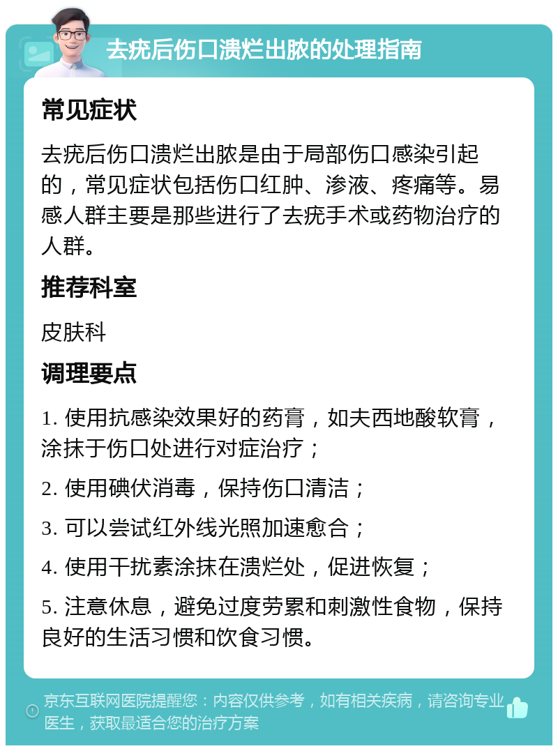 去疣后伤口溃烂出脓的处理指南 常见症状 去疣后伤口溃烂出脓是由于局部伤口感染引起的，常见症状包括伤口红肿、渗液、疼痛等。易感人群主要是那些进行了去疣手术或药物治疗的人群。 推荐科室 皮肤科 调理要点 1. 使用抗感染效果好的药膏，如夫西地酸软膏，涂抹于伤口处进行对症治疗； 2. 使用碘伏消毒，保持伤口清洁； 3. 可以尝试红外线光照加速愈合； 4. 使用干扰素涂抹在溃烂处，促进恢复； 5. 注意休息，避免过度劳累和刺激性食物，保持良好的生活习惯和饮食习惯。