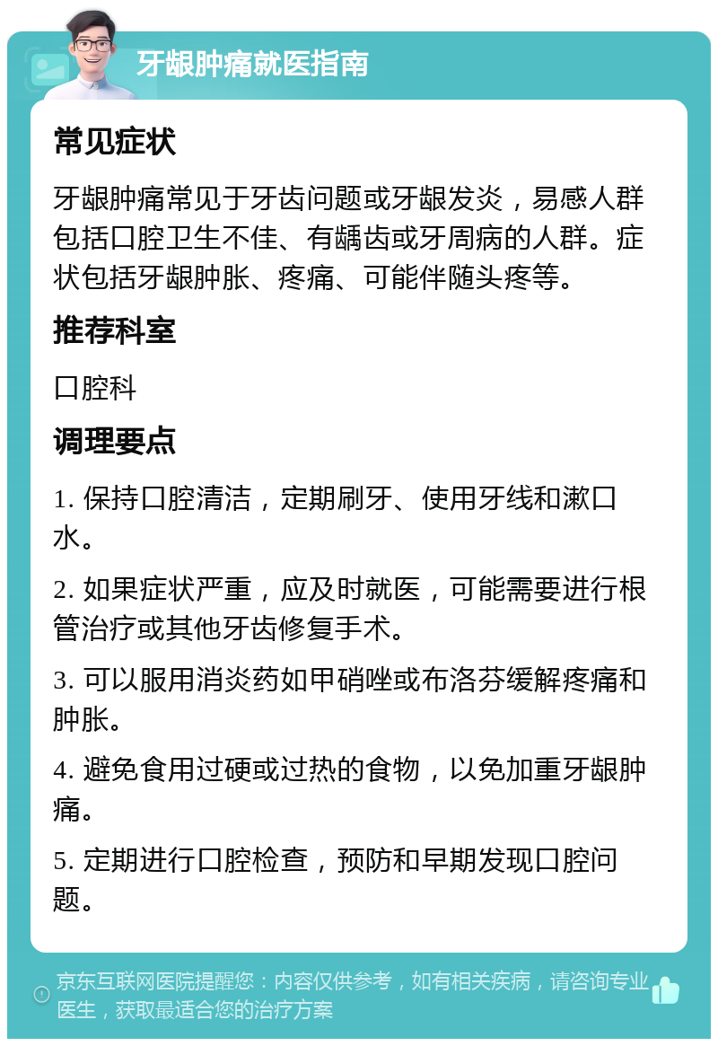 牙龈肿痛就医指南 常见症状 牙龈肿痛常见于牙齿问题或牙龈发炎，易感人群包括口腔卫生不佳、有龋齿或牙周病的人群。症状包括牙龈肿胀、疼痛、可能伴随头疼等。 推荐科室 口腔科 调理要点 1. 保持口腔清洁，定期刷牙、使用牙线和漱口水。 2. 如果症状严重，应及时就医，可能需要进行根管治疗或其他牙齿修复手术。 3. 可以服用消炎药如甲硝唑或布洛芬缓解疼痛和肿胀。 4. 避免食用过硬或过热的食物，以免加重牙龈肿痛。 5. 定期进行口腔检查，预防和早期发现口腔问题。