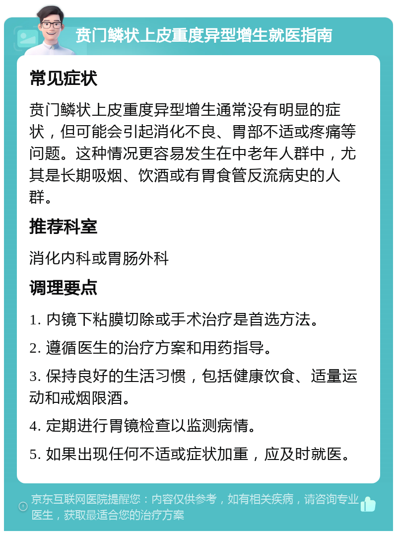 贲门鳞状上皮重度异型增生就医指南 常见症状 贲门鳞状上皮重度异型增生通常没有明显的症状，但可能会引起消化不良、胃部不适或疼痛等问题。这种情况更容易发生在中老年人群中，尤其是长期吸烟、饮酒或有胃食管反流病史的人群。 推荐科室 消化内科或胃肠外科 调理要点 1. 内镜下粘膜切除或手术治疗是首选方法。 2. 遵循医生的治疗方案和用药指导。 3. 保持良好的生活习惯，包括健康饮食、适量运动和戒烟限酒。 4. 定期进行胃镜检查以监测病情。 5. 如果出现任何不适或症状加重，应及时就医。