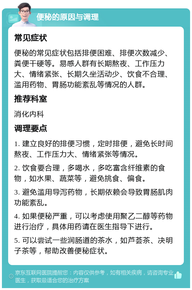 便秘的原因与调理 常见症状 便秘的常见症状包括排便困难、排便次数减少、粪便干硬等。易感人群有长期熬夜、工作压力大、情绪紧张、长期久坐活动少、饮食不合理、滥用药物、胃肠功能紊乱等情况的人群。 推荐科室 消化内科 调理要点 1. 建立良好的排便习惯，定时排便，避免长时间熬夜、工作压力大、情绪紧张等情况。 2. 饮食要合理，多喝水，多吃富含纤维素的食物，如水果、蔬菜等，避免挑食、偏食。 3. 避免滥用导泻药物，长期依赖会导致胃肠肌肉功能紊乱。 4. 如果便秘严重，可以考虑使用聚乙二醇等药物进行治疗，具体用药请在医生指导下进行。 5. 可以尝试一些润肠道的茶水，如芦荟茶、决明子茶等，帮助改善便秘症状。