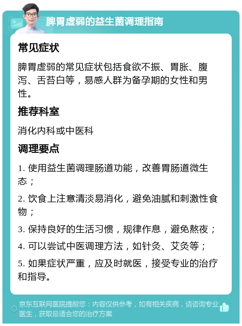 脾胃虚弱的益生菌调理指南 常见症状 脾胃虚弱的常见症状包括食欲不振、胃胀、腹泻、舌苔白等，易感人群为备孕期的女性和男性。 推荐科室 消化内科或中医科 调理要点 1. 使用益生菌调理肠道功能，改善胃肠道微生态； 2. 饮食上注意清淡易消化，避免油腻和刺激性食物； 3. 保持良好的生活习惯，规律作息，避免熬夜； 4. 可以尝试中医调理方法，如针灸、艾灸等； 5. 如果症状严重，应及时就医，接受专业的治疗和指导。