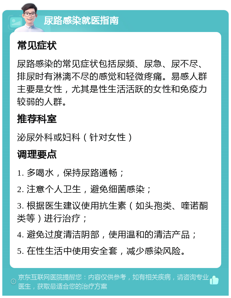 尿路感染就医指南 常见症状 尿路感染的常见症状包括尿频、尿急、尿不尽、排尿时有淋漓不尽的感觉和轻微疼痛。易感人群主要是女性，尤其是性生活活跃的女性和免疫力较弱的人群。 推荐科室 泌尿外科或妇科（针对女性） 调理要点 1. 多喝水，保持尿路通畅； 2. 注意个人卫生，避免细菌感染； 3. 根据医生建议使用抗生素（如头孢类、喹诺酮类等）进行治疗； 4. 避免过度清洁阴部，使用温和的清洁产品； 5. 在性生活中使用安全套，减少感染风险。