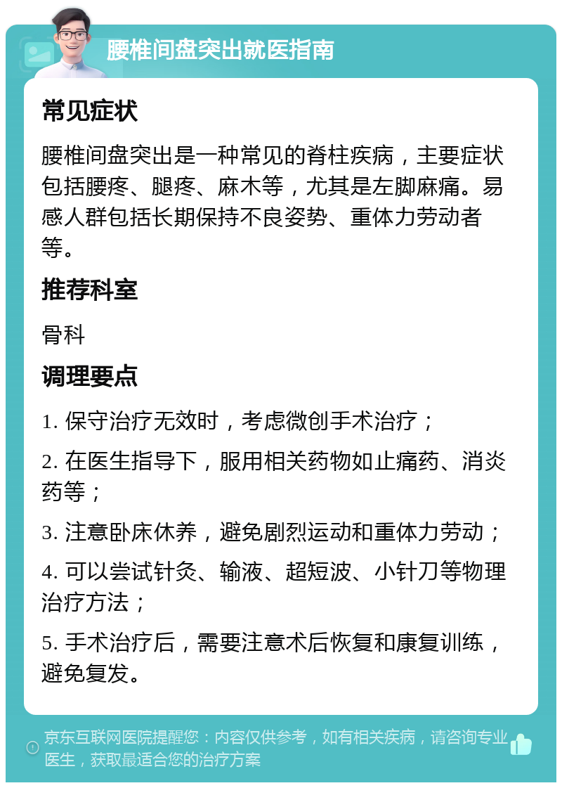 腰椎间盘突出就医指南 常见症状 腰椎间盘突出是一种常见的脊柱疾病，主要症状包括腰疼、腿疼、麻木等，尤其是左脚麻痛。易感人群包括长期保持不良姿势、重体力劳动者等。 推荐科室 骨科 调理要点 1. 保守治疗无效时，考虑微创手术治疗； 2. 在医生指导下，服用相关药物如止痛药、消炎药等； 3. 注意卧床休养，避免剧烈运动和重体力劳动； 4. 可以尝试针灸、输液、超短波、小针刀等物理治疗方法； 5. 手术治疗后，需要注意术后恢复和康复训练，避免复发。