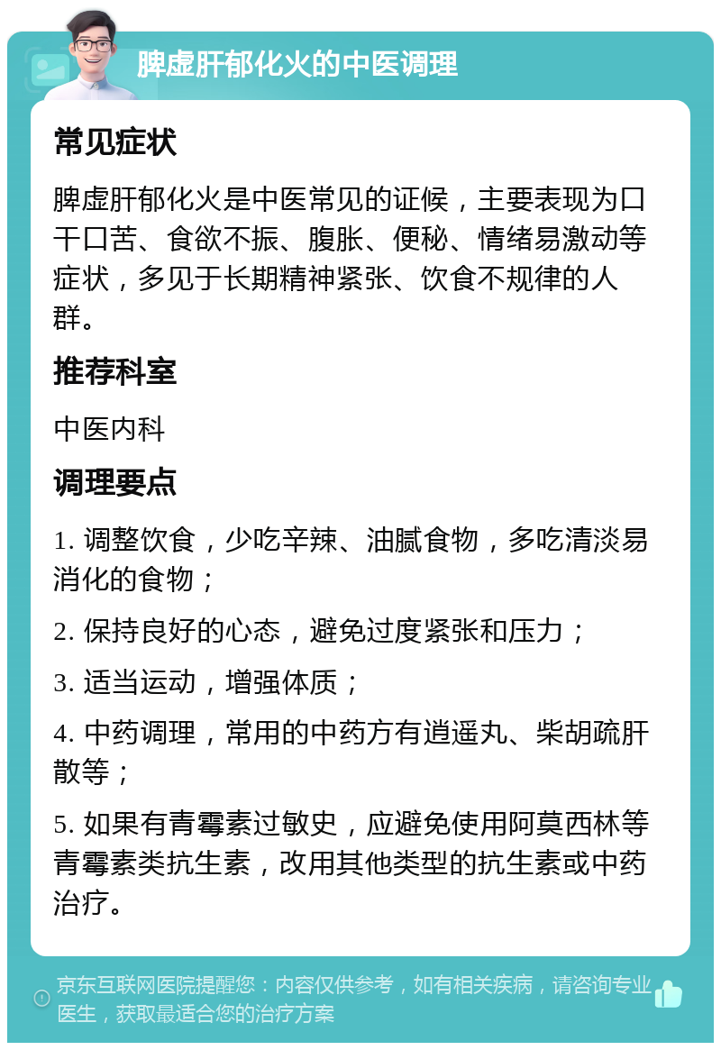 脾虚肝郁化火的中医调理 常见症状 脾虚肝郁化火是中医常见的证候，主要表现为口干口苦、食欲不振、腹胀、便秘、情绪易激动等症状，多见于长期精神紧张、饮食不规律的人群。 推荐科室 中医内科 调理要点 1. 调整饮食，少吃辛辣、油腻食物，多吃清淡易消化的食物； 2. 保持良好的心态，避免过度紧张和压力； 3. 适当运动，增强体质； 4. 中药调理，常用的中药方有逍遥丸、柴胡疏肝散等； 5. 如果有青霉素过敏史，应避免使用阿莫西林等青霉素类抗生素，改用其他类型的抗生素或中药治疗。