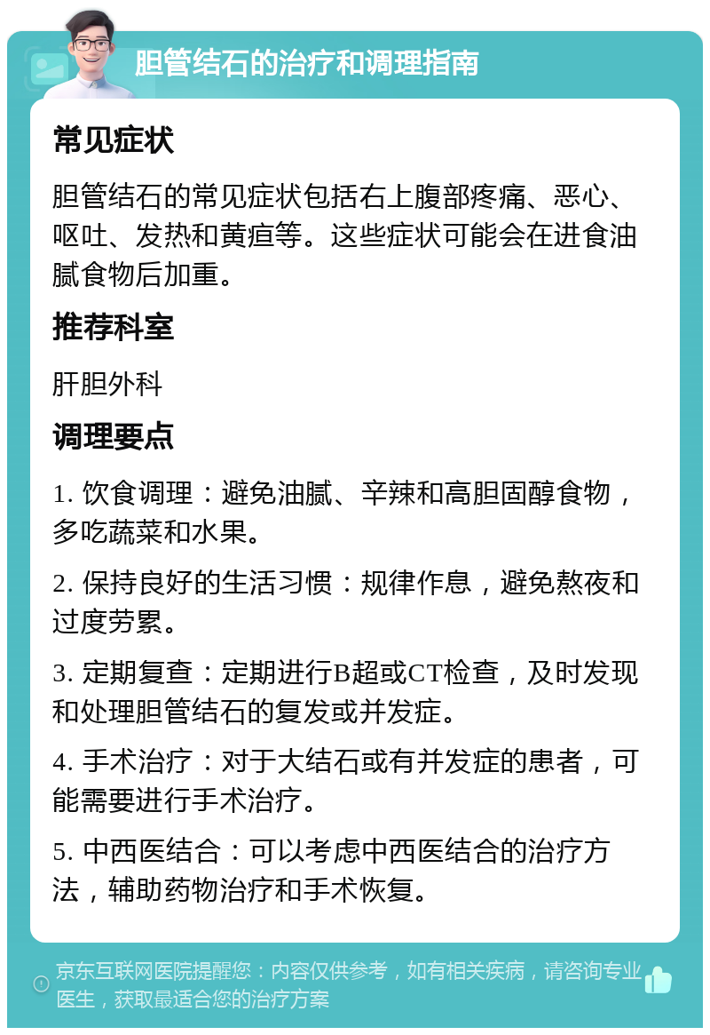 胆管结石的治疗和调理指南 常见症状 胆管结石的常见症状包括右上腹部疼痛、恶心、呕吐、发热和黄疸等。这些症状可能会在进食油腻食物后加重。 推荐科室 肝胆外科 调理要点 1. 饮食调理：避免油腻、辛辣和高胆固醇食物，多吃蔬菜和水果。 2. 保持良好的生活习惯：规律作息，避免熬夜和过度劳累。 3. 定期复查：定期进行B超或CT检查，及时发现和处理胆管结石的复发或并发症。 4. 手术治疗：对于大结石或有并发症的患者，可能需要进行手术治疗。 5. 中西医结合：可以考虑中西医结合的治疗方法，辅助药物治疗和手术恢复。