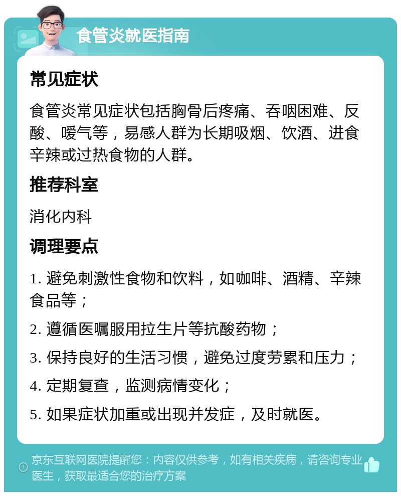 食管炎就医指南 常见症状 食管炎常见症状包括胸骨后疼痛、吞咽困难、反酸、嗳气等，易感人群为长期吸烟、饮酒、进食辛辣或过热食物的人群。 推荐科室 消化内科 调理要点 1. 避免刺激性食物和饮料，如咖啡、酒精、辛辣食品等； 2. 遵循医嘱服用拉生片等抗酸药物； 3. 保持良好的生活习惯，避免过度劳累和压力； 4. 定期复查，监测病情变化； 5. 如果症状加重或出现并发症，及时就医。