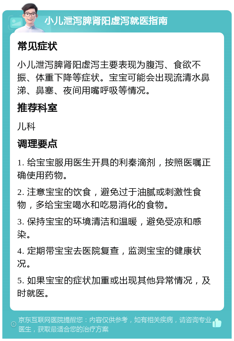 小儿泄泻脾肾阳虚泻就医指南 常见症状 小儿泄泻脾肾阳虚泻主要表现为腹泻、食欲不振、体重下降等症状。宝宝可能会出现流清水鼻涕、鼻塞、夜间用嘴呼吸等情况。 推荐科室 儿科 调理要点 1. 给宝宝服用医生开具的利秦滴剂，按照医嘱正确使用药物。 2. 注意宝宝的饮食，避免过于油腻或刺激性食物，多给宝宝喝水和吃易消化的食物。 3. 保持宝宝的环境清洁和温暖，避免受凉和感染。 4. 定期带宝宝去医院复查，监测宝宝的健康状况。 5. 如果宝宝的症状加重或出现其他异常情况，及时就医。