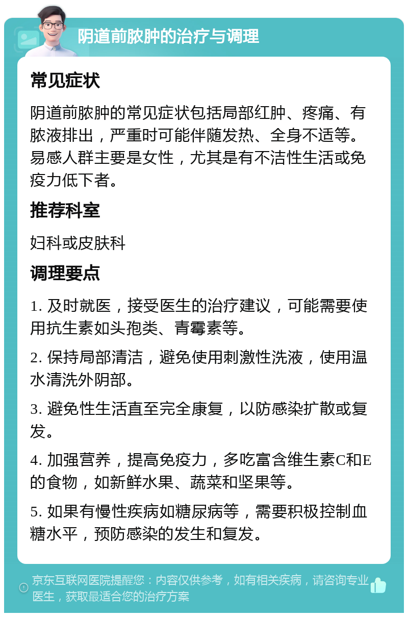 阴道前脓肿的治疗与调理 常见症状 阴道前脓肿的常见症状包括局部红肿、疼痛、有脓液排出，严重时可能伴随发热、全身不适等。易感人群主要是女性，尤其是有不洁性生活或免疫力低下者。 推荐科室 妇科或皮肤科 调理要点 1. 及时就医，接受医生的治疗建议，可能需要使用抗生素如头孢类、青霉素等。 2. 保持局部清洁，避免使用刺激性洗液，使用温水清洗外阴部。 3. 避免性生活直至完全康复，以防感染扩散或复发。 4. 加强营养，提高免疫力，多吃富含维生素C和E的食物，如新鲜水果、蔬菜和坚果等。 5. 如果有慢性疾病如糖尿病等，需要积极控制血糖水平，预防感染的发生和复发。