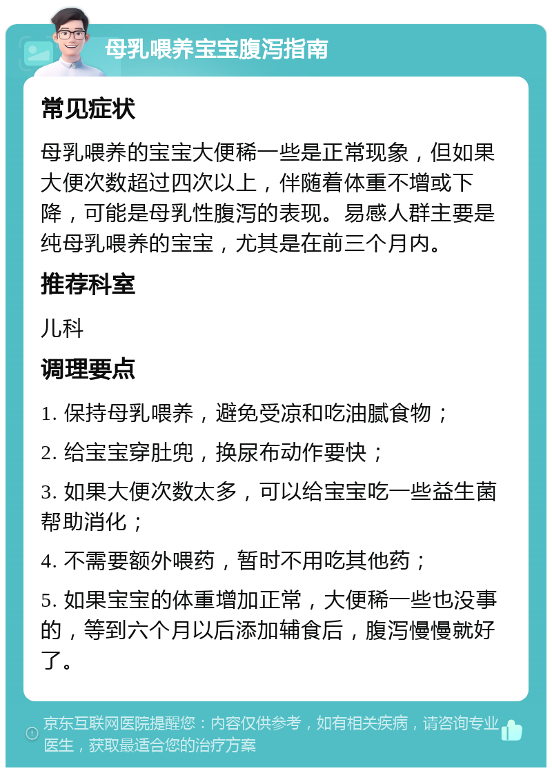 母乳喂养宝宝腹泻指南 常见症状 母乳喂养的宝宝大便稀一些是正常现象，但如果大便次数超过四次以上，伴随着体重不增或下降，可能是母乳性腹泻的表现。易感人群主要是纯母乳喂养的宝宝，尤其是在前三个月内。 推荐科室 儿科 调理要点 1. 保持母乳喂养，避免受凉和吃油腻食物； 2. 给宝宝穿肚兜，换尿布动作要快； 3. 如果大便次数太多，可以给宝宝吃一些益生菌帮助消化； 4. 不需要额外喂药，暂时不用吃其他药； 5. 如果宝宝的体重增加正常，大便稀一些也没事的，等到六个月以后添加辅食后，腹泻慢慢就好了。