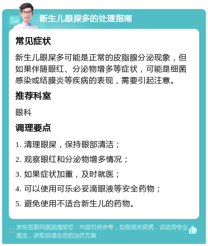 新生儿眼屎多的处理指南 常见症状 新生儿眼屎多可能是正常的皮脂腺分泌现象，但如果伴随眼红、分泌物增多等症状，可能是细菌感染或结膜炎等疾病的表现，需要引起注意。 推荐科室 眼科 调理要点 1. 清理眼屎，保持眼部清洁； 2. 观察眼红和分泌物增多情况； 3. 如果症状加重，及时就医； 4. 可以使用可乐必妥滴眼液等安全药物； 5. 避免使用不适合新生儿的药物。