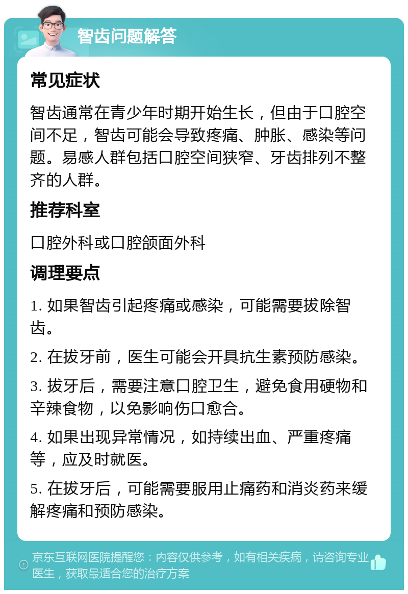 智齿问题解答 常见症状 智齿通常在青少年时期开始生长，但由于口腔空间不足，智齿可能会导致疼痛、肿胀、感染等问题。易感人群包括口腔空间狭窄、牙齿排列不整齐的人群。 推荐科室 口腔外科或口腔颌面外科 调理要点 1. 如果智齿引起疼痛或感染，可能需要拔除智齿。 2. 在拔牙前，医生可能会开具抗生素预防感染。 3. 拔牙后，需要注意口腔卫生，避免食用硬物和辛辣食物，以免影响伤口愈合。 4. 如果出现异常情况，如持续出血、严重疼痛等，应及时就医。 5. 在拔牙后，可能需要服用止痛药和消炎药来缓解疼痛和预防感染。