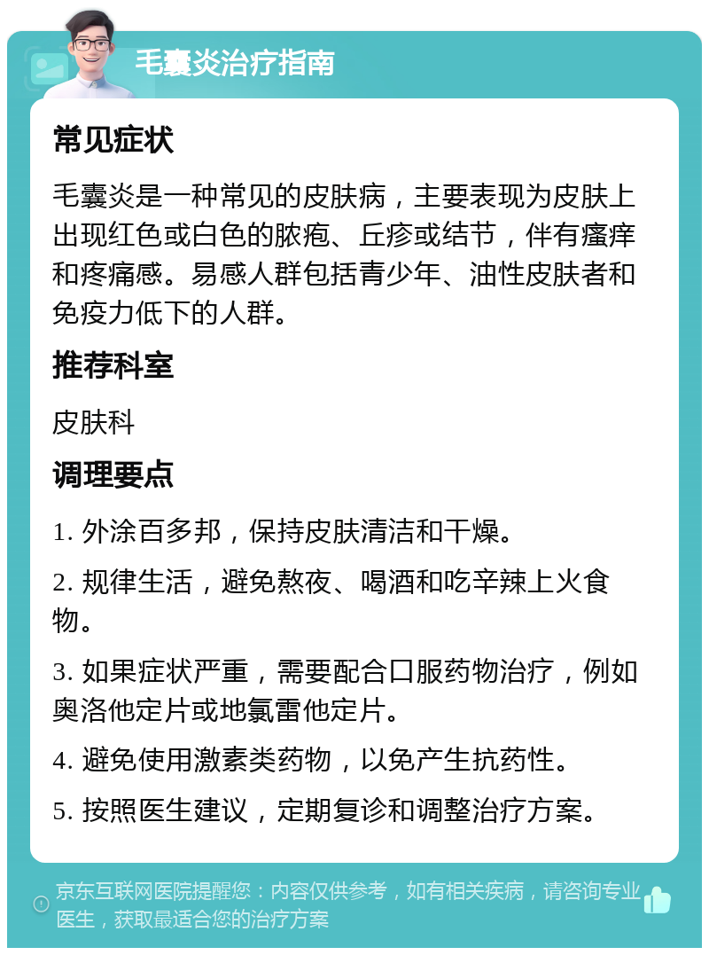 毛囊炎治疗指南 常见症状 毛囊炎是一种常见的皮肤病，主要表现为皮肤上出现红色或白色的脓疱、丘疹或结节，伴有瘙痒和疼痛感。易感人群包括青少年、油性皮肤者和免疫力低下的人群。 推荐科室 皮肤科 调理要点 1. 外涂百多邦，保持皮肤清洁和干燥。 2. 规律生活，避免熬夜、喝酒和吃辛辣上火食物。 3. 如果症状严重，需要配合口服药物治疗，例如奥洛他定片或地氯雷他定片。 4. 避免使用激素类药物，以免产生抗药性。 5. 按照医生建议，定期复诊和调整治疗方案。