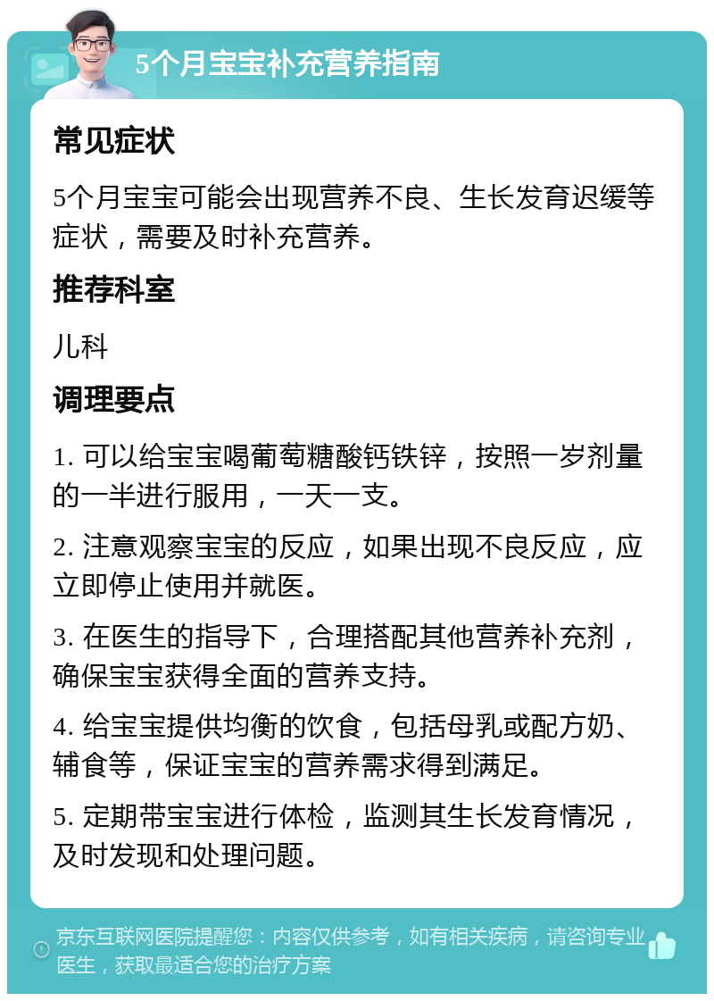 5个月宝宝补充营养指南 常见症状 5个月宝宝可能会出现营养不良、生长发育迟缓等症状，需要及时补充营养。 推荐科室 儿科 调理要点 1. 可以给宝宝喝葡萄糖酸钙铁锌，按照一岁剂量的一半进行服用，一天一支。 2. 注意观察宝宝的反应，如果出现不良反应，应立即停止使用并就医。 3. 在医生的指导下，合理搭配其他营养补充剂，确保宝宝获得全面的营养支持。 4. 给宝宝提供均衡的饮食，包括母乳或配方奶、辅食等，保证宝宝的营养需求得到满足。 5. 定期带宝宝进行体检，监测其生长发育情况，及时发现和处理问题。