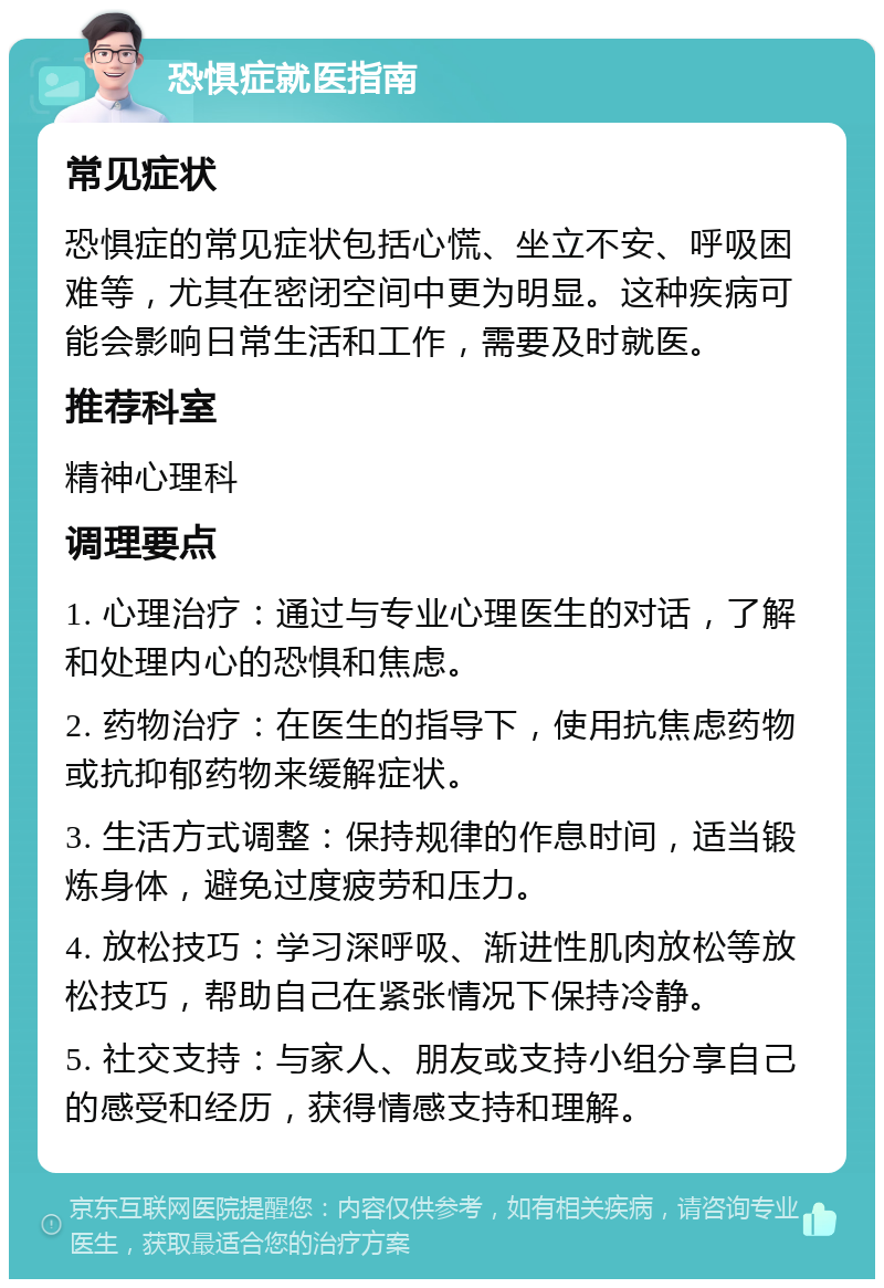 恐惧症就医指南 常见症状 恐惧症的常见症状包括心慌、坐立不安、呼吸困难等，尤其在密闭空间中更为明显。这种疾病可能会影响日常生活和工作，需要及时就医。 推荐科室 精神心理科 调理要点 1. 心理治疗：通过与专业心理医生的对话，了解和处理内心的恐惧和焦虑。 2. 药物治疗：在医生的指导下，使用抗焦虑药物或抗抑郁药物来缓解症状。 3. 生活方式调整：保持规律的作息时间，适当锻炼身体，避免过度疲劳和压力。 4. 放松技巧：学习深呼吸、渐进性肌肉放松等放松技巧，帮助自己在紧张情况下保持冷静。 5. 社交支持：与家人、朋友或支持小组分享自己的感受和经历，获得情感支持和理解。