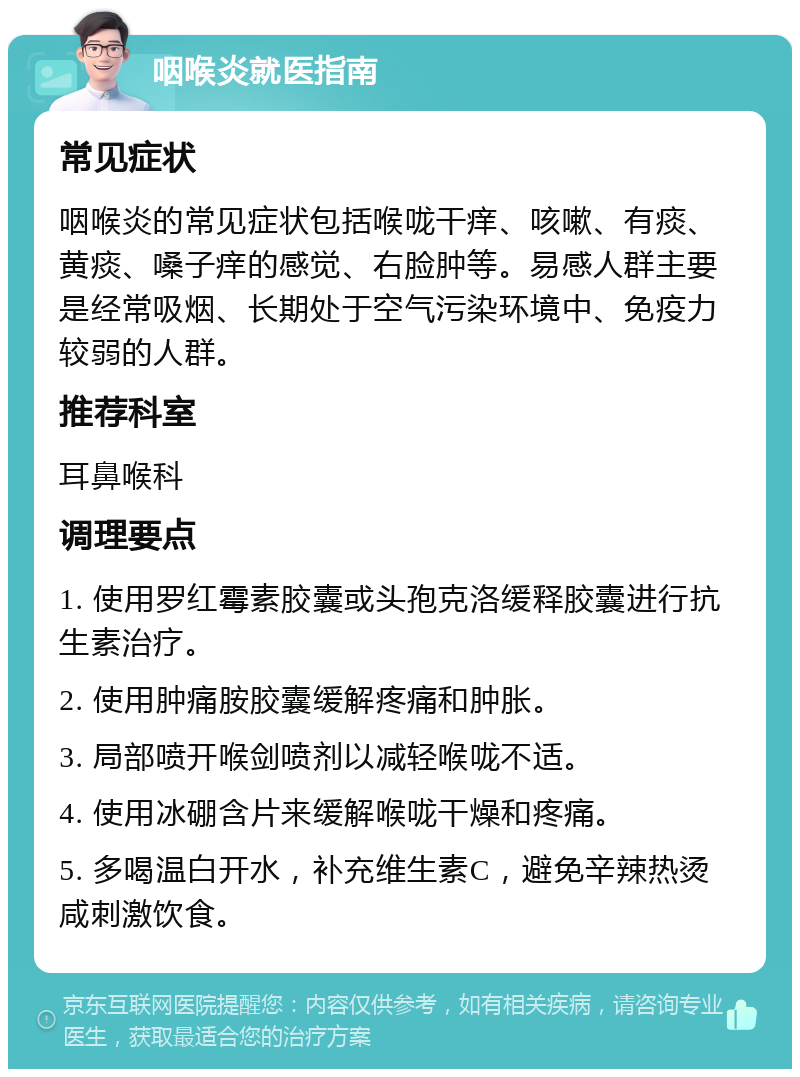 咽喉炎就医指南 常见症状 咽喉炎的常见症状包括喉咙干痒、咳嗽、有痰、黄痰、嗓子痒的感觉、右脸肿等。易感人群主要是经常吸烟、长期处于空气污染环境中、免疫力较弱的人群。 推荐科室 耳鼻喉科 调理要点 1. 使用罗红霉素胶囊或头孢克洛缓释胶囊进行抗生素治疗。 2. 使用肿痛胺胶囊缓解疼痛和肿胀。 3. 局部喷开喉剑喷剂以减轻喉咙不适。 4. 使用冰硼含片来缓解喉咙干燥和疼痛。 5. 多喝温白开水，补充维生素C，避免辛辣热烫咸刺激饮食。