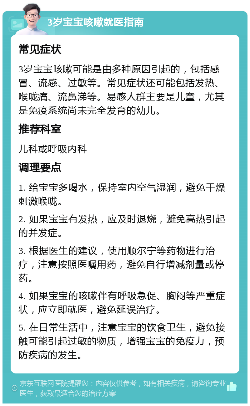 3岁宝宝咳嗽就医指南 常见症状 3岁宝宝咳嗽可能是由多种原因引起的，包括感冒、流感、过敏等。常见症状还可能包括发热、喉咙痛、流鼻涕等。易感人群主要是儿童，尤其是免疫系统尚未完全发育的幼儿。 推荐科室 儿科或呼吸内科 调理要点 1. 给宝宝多喝水，保持室内空气湿润，避免干燥刺激喉咙。 2. 如果宝宝有发热，应及时退烧，避免高热引起的并发症。 3. 根据医生的建议，使用顺尔宁等药物进行治疗，注意按照医嘱用药，避免自行增减剂量或停药。 4. 如果宝宝的咳嗽伴有呼吸急促、胸闷等严重症状，应立即就医，避免延误治疗。 5. 在日常生活中，注意宝宝的饮食卫生，避免接触可能引起过敏的物质，增强宝宝的免疫力，预防疾病的发生。