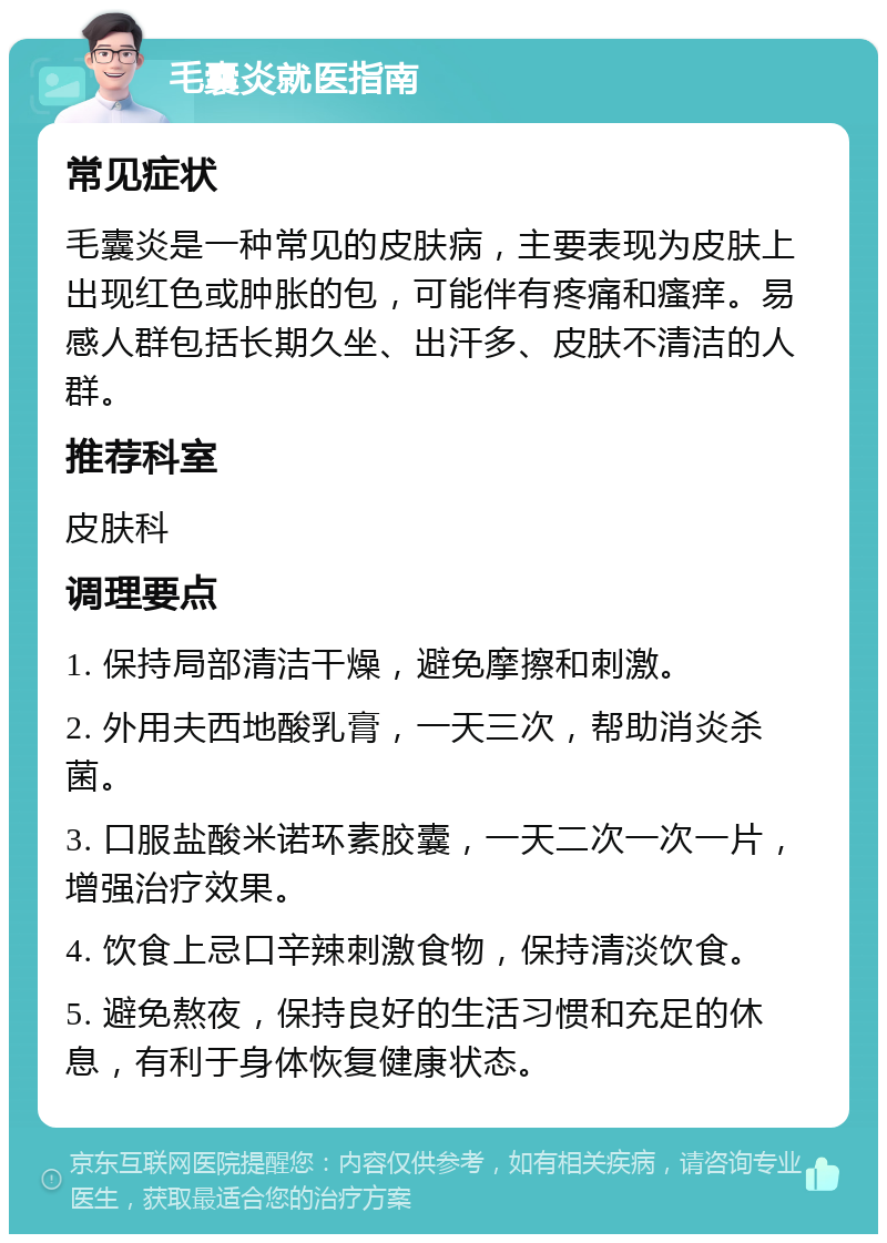 毛囊炎就医指南 常见症状 毛囊炎是一种常见的皮肤病，主要表现为皮肤上出现红色或肿胀的包，可能伴有疼痛和瘙痒。易感人群包括长期久坐、出汗多、皮肤不清洁的人群。 推荐科室 皮肤科 调理要点 1. 保持局部清洁干燥，避免摩擦和刺激。 2. 外用夫西地酸乳膏，一天三次，帮助消炎杀菌。 3. 口服盐酸米诺环素胶囊，一天二次一次一片，增强治疗效果。 4. 饮食上忌口辛辣刺激食物，保持清淡饮食。 5. 避免熬夜，保持良好的生活习惯和充足的休息，有利于身体恢复健康状态。