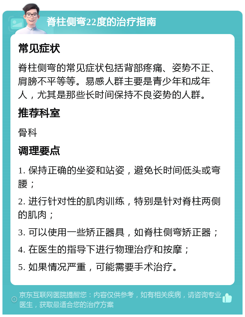 脊柱侧弯22度的治疗指南 常见症状 脊柱侧弯的常见症状包括背部疼痛、姿势不正、肩膀不平等等。易感人群主要是青少年和成年人，尤其是那些长时间保持不良姿势的人群。 推荐科室 骨科 调理要点 1. 保持正确的坐姿和站姿，避免长时间低头或弯腰； 2. 进行针对性的肌肉训练，特别是针对脊柱两侧的肌肉； 3. 可以使用一些矫正器具，如脊柱侧弯矫正器； 4. 在医生的指导下进行物理治疗和按摩； 5. 如果情况严重，可能需要手术治疗。