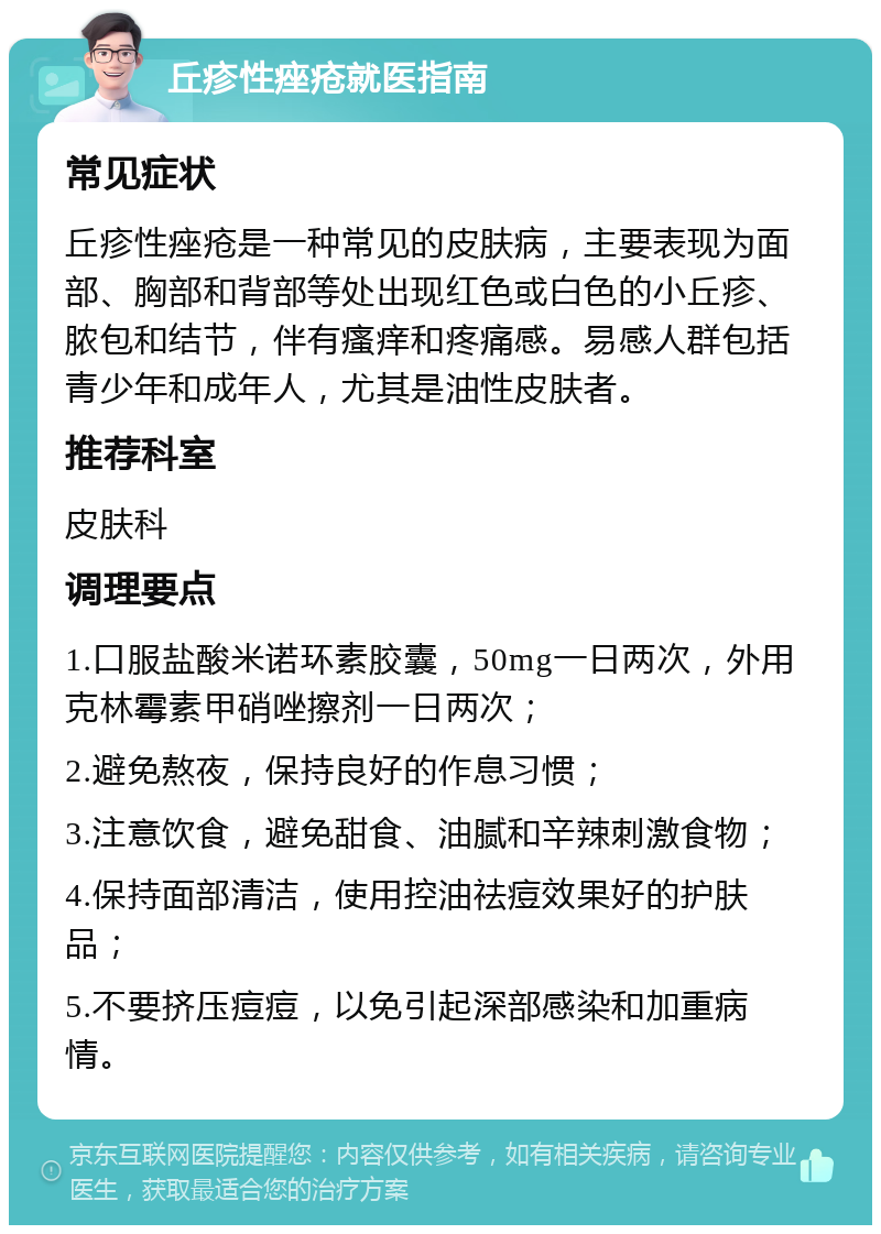 丘疹性痤疮就医指南 常见症状 丘疹性痤疮是一种常见的皮肤病，主要表现为面部、胸部和背部等处出现红色或白色的小丘疹、脓包和结节，伴有瘙痒和疼痛感。易感人群包括青少年和成年人，尤其是油性皮肤者。 推荐科室 皮肤科 调理要点 1.口服盐酸米诺环素胶囊，50mg一日两次，外用克林霉素甲硝唑擦剂一日两次； 2.避免熬夜，保持良好的作息习惯； 3.注意饮食，避免甜食、油腻和辛辣刺激食物； 4.保持面部清洁，使用控油祛痘效果好的护肤品； 5.不要挤压痘痘，以免引起深部感染和加重病情。