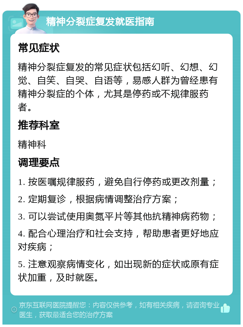 精神分裂症复发就医指南 常见症状 精神分裂症复发的常见症状包括幻听、幻想、幻觉、自笑、自哭、自语等，易感人群为曾经患有精神分裂症的个体，尤其是停药或不规律服药者。 推荐科室 精神科 调理要点 1. 按医嘱规律服药，避免自行停药或更改剂量； 2. 定期复诊，根据病情调整治疗方案； 3. 可以尝试使用奥氮平片等其他抗精神病药物； 4. 配合心理治疗和社会支持，帮助患者更好地应对疾病； 5. 注意观察病情变化，如出现新的症状或原有症状加重，及时就医。