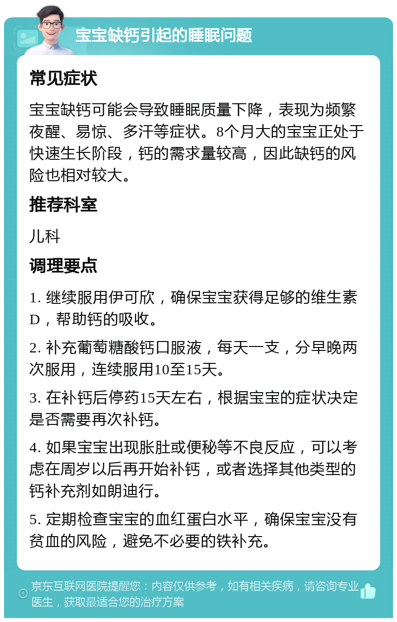 宝宝缺钙引起的睡眠问题 常见症状 宝宝缺钙可能会导致睡眠质量下降，表现为频繁夜醒、易惊、多汗等症状。8个月大的宝宝正处于快速生长阶段，钙的需求量较高，因此缺钙的风险也相对较大。 推荐科室 儿科 调理要点 1. 继续服用伊可欣，确保宝宝获得足够的维生素D，帮助钙的吸收。 2. 补充葡萄糖酸钙口服液，每天一支，分早晚两次服用，连续服用10至15天。 3. 在补钙后停药15天左右，根据宝宝的症状决定是否需要再次补钙。 4. 如果宝宝出现胀肚或便秘等不良反应，可以考虑在周岁以后再开始补钙，或者选择其他类型的钙补充剂如朗迪行。 5. 定期检查宝宝的血红蛋白水平，确保宝宝没有贫血的风险，避免不必要的铁补充。