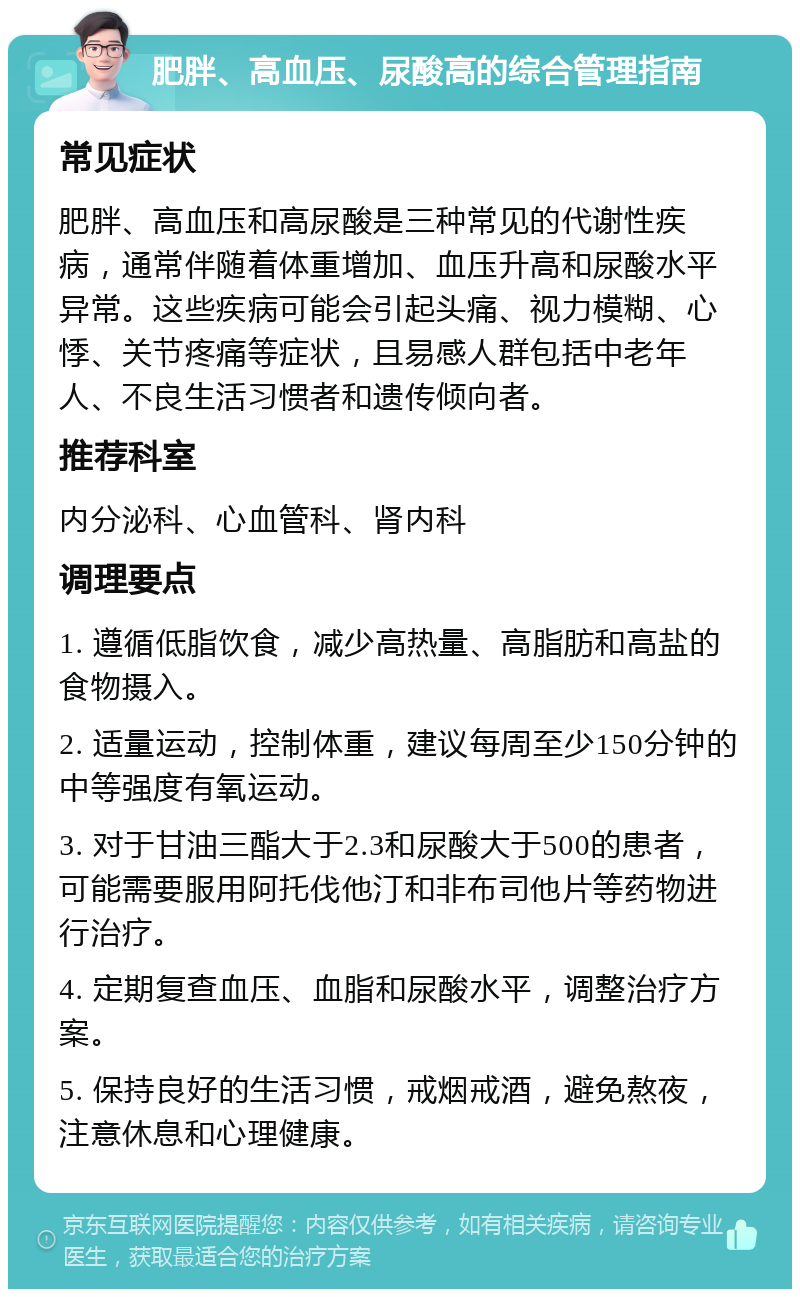 肥胖、高血压、尿酸高的综合管理指南 常见症状 肥胖、高血压和高尿酸是三种常见的代谢性疾病，通常伴随着体重增加、血压升高和尿酸水平异常。这些疾病可能会引起头痛、视力模糊、心悸、关节疼痛等症状，且易感人群包括中老年人、不良生活习惯者和遗传倾向者。 推荐科室 内分泌科、心血管科、肾内科 调理要点 1. 遵循低脂饮食，减少高热量、高脂肪和高盐的食物摄入。 2. 适量运动，控制体重，建议每周至少150分钟的中等强度有氧运动。 3. 对于甘油三酯大于2.3和尿酸大于500的患者，可能需要服用阿托伐他汀和非布司他片等药物进行治疗。 4. 定期复查血压、血脂和尿酸水平，调整治疗方案。 5. 保持良好的生活习惯，戒烟戒酒，避免熬夜，注意休息和心理健康。