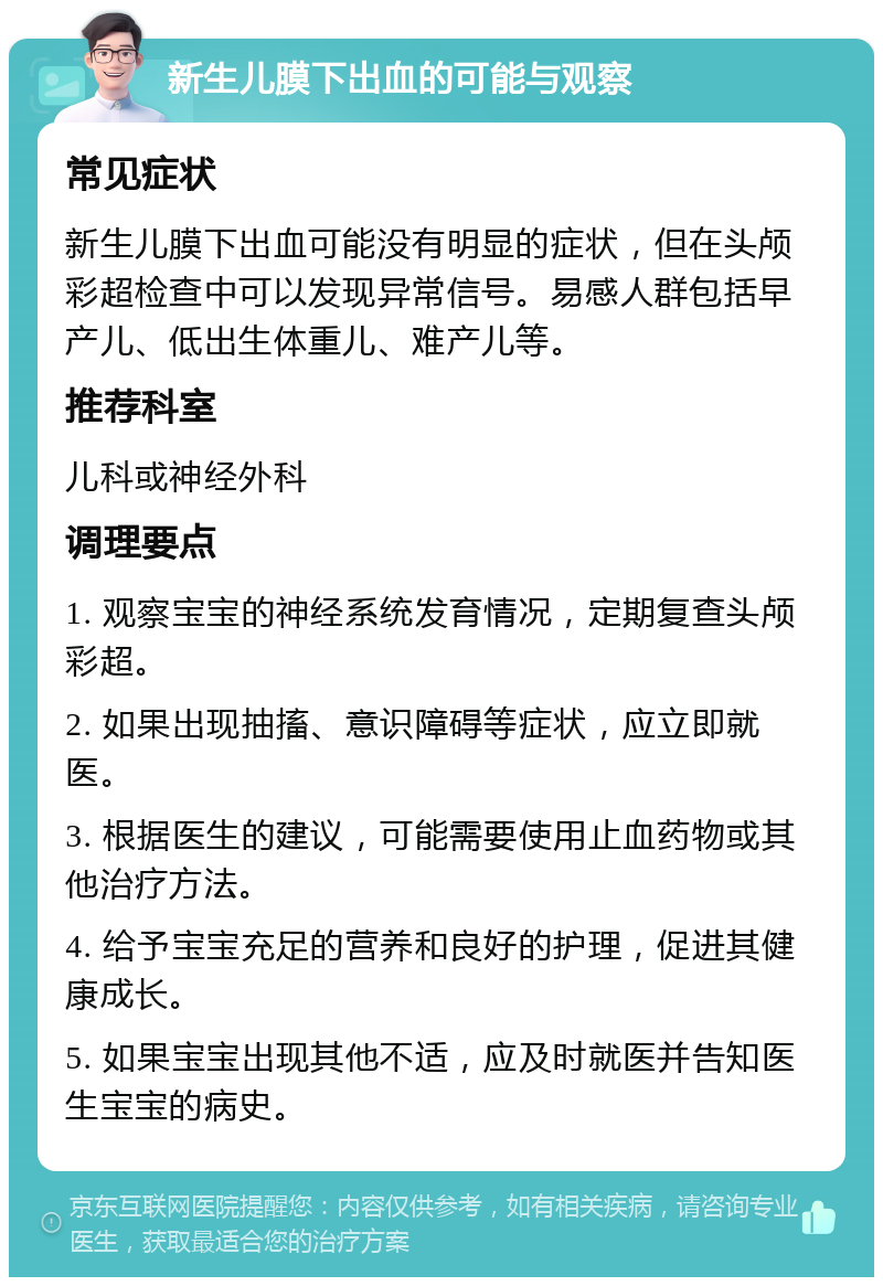 新生儿膜下出血的可能与观察 常见症状 新生儿膜下出血可能没有明显的症状，但在头颅彩超检查中可以发现异常信号。易感人群包括早产儿、低出生体重儿、难产儿等。 推荐科室 儿科或神经外科 调理要点 1. 观察宝宝的神经系统发育情况，定期复查头颅彩超。 2. 如果出现抽搐、意识障碍等症状，应立即就医。 3. 根据医生的建议，可能需要使用止血药物或其他治疗方法。 4. 给予宝宝充足的营养和良好的护理，促进其健康成长。 5. 如果宝宝出现其他不适，应及时就医并告知医生宝宝的病史。