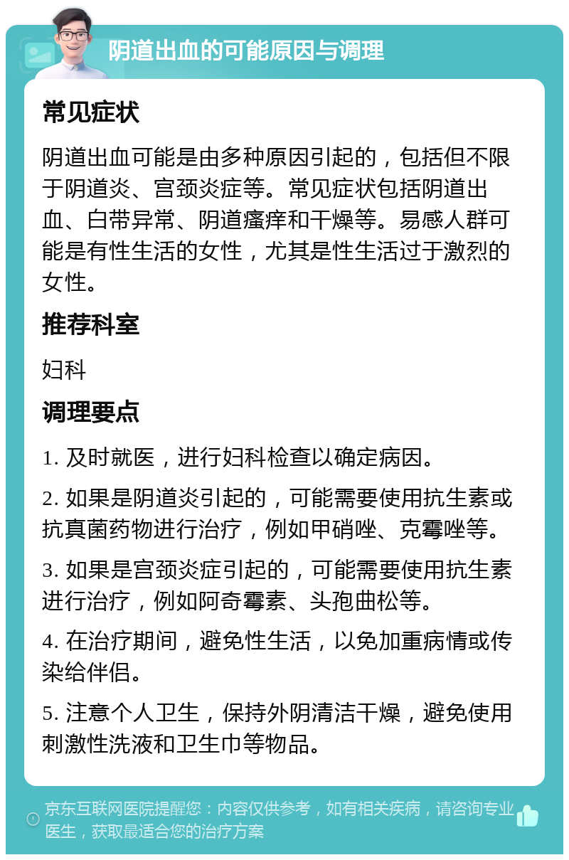 阴道出血的可能原因与调理 常见症状 阴道出血可能是由多种原因引起的，包括但不限于阴道炎、宫颈炎症等。常见症状包括阴道出血、白带异常、阴道瘙痒和干燥等。易感人群可能是有性生活的女性，尤其是性生活过于激烈的女性。 推荐科室 妇科 调理要点 1. 及时就医，进行妇科检查以确定病因。 2. 如果是阴道炎引起的，可能需要使用抗生素或抗真菌药物进行治疗，例如甲硝唑、克霉唑等。 3. 如果是宫颈炎症引起的，可能需要使用抗生素进行治疗，例如阿奇霉素、头孢曲松等。 4. 在治疗期间，避免性生活，以免加重病情或传染给伴侣。 5. 注意个人卫生，保持外阴清洁干燥，避免使用刺激性洗液和卫生巾等物品。