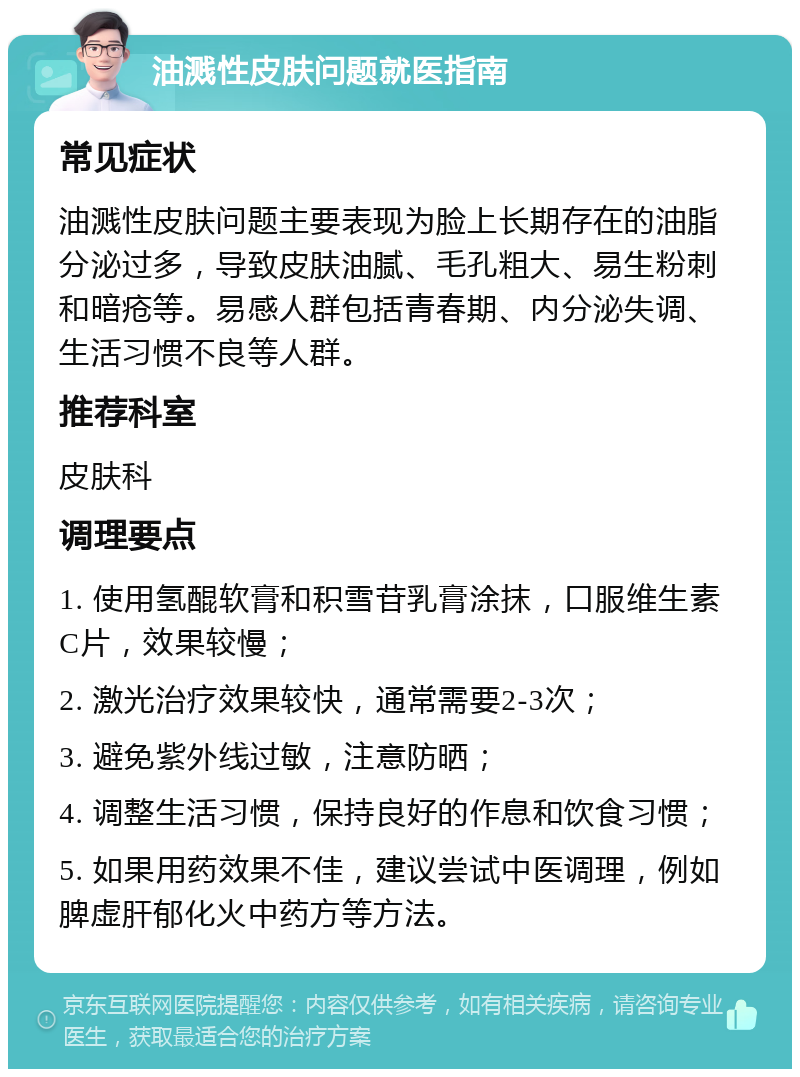 油溅性皮肤问题就医指南 常见症状 油溅性皮肤问题主要表现为脸上长期存在的油脂分泌过多，导致皮肤油腻、毛孔粗大、易生粉刺和暗疮等。易感人群包括青春期、内分泌失调、生活习惯不良等人群。 推荐科室 皮肤科 调理要点 1. 使用氢醌软膏和积雪苷乳膏涂抹，口服维生素C片，效果较慢； 2. 激光治疗效果较快，通常需要2-3次； 3. 避免紫外线过敏，注意防晒； 4. 调整生活习惯，保持良好的作息和饮食习惯； 5. 如果用药效果不佳，建议尝试中医调理，例如脾虚肝郁化火中药方等方法。