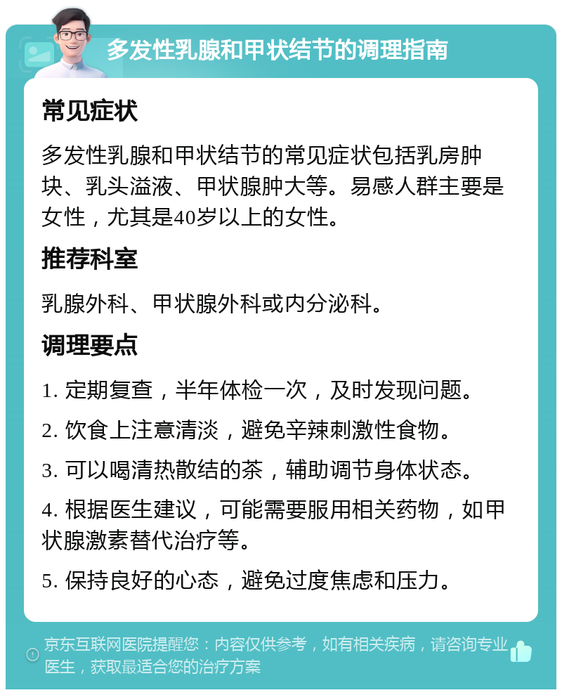 多发性乳腺和甲状结节的调理指南 常见症状 多发性乳腺和甲状结节的常见症状包括乳房肿块、乳头溢液、甲状腺肿大等。易感人群主要是女性，尤其是40岁以上的女性。 推荐科室 乳腺外科、甲状腺外科或内分泌科。 调理要点 1. 定期复查，半年体检一次，及时发现问题。 2. 饮食上注意清淡，避免辛辣刺激性食物。 3. 可以喝清热散结的茶，辅助调节身体状态。 4. 根据医生建议，可能需要服用相关药物，如甲状腺激素替代治疗等。 5. 保持良好的心态，避免过度焦虑和压力。