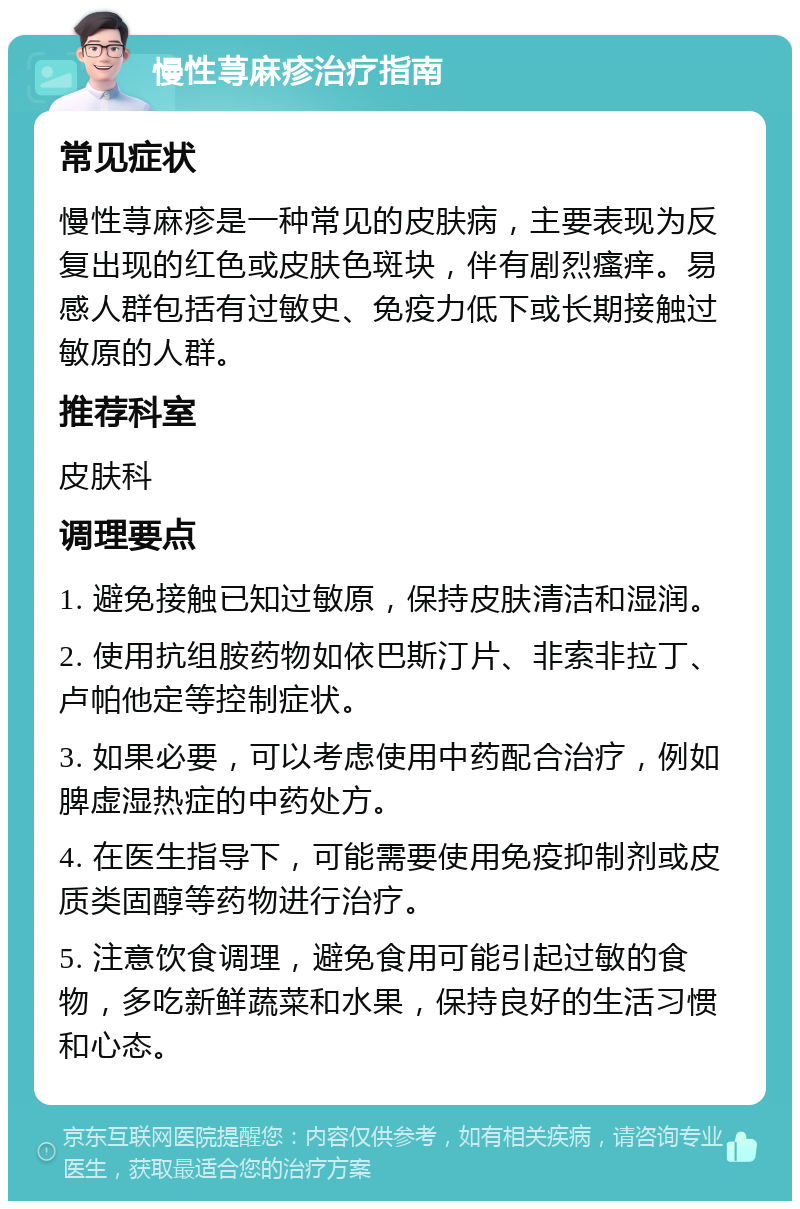 慢性荨麻疹治疗指南 常见症状 慢性荨麻疹是一种常见的皮肤病，主要表现为反复出现的红色或皮肤色斑块，伴有剧烈瘙痒。易感人群包括有过敏史、免疫力低下或长期接触过敏原的人群。 推荐科室 皮肤科 调理要点 1. 避免接触已知过敏原，保持皮肤清洁和湿润。 2. 使用抗组胺药物如依巴斯汀片、非索非拉丁、卢帕他定等控制症状。 3. 如果必要，可以考虑使用中药配合治疗，例如脾虚湿热症的中药处方。 4. 在医生指导下，可能需要使用免疫抑制剂或皮质类固醇等药物进行治疗。 5. 注意饮食调理，避免食用可能引起过敏的食物，多吃新鲜蔬菜和水果，保持良好的生活习惯和心态。