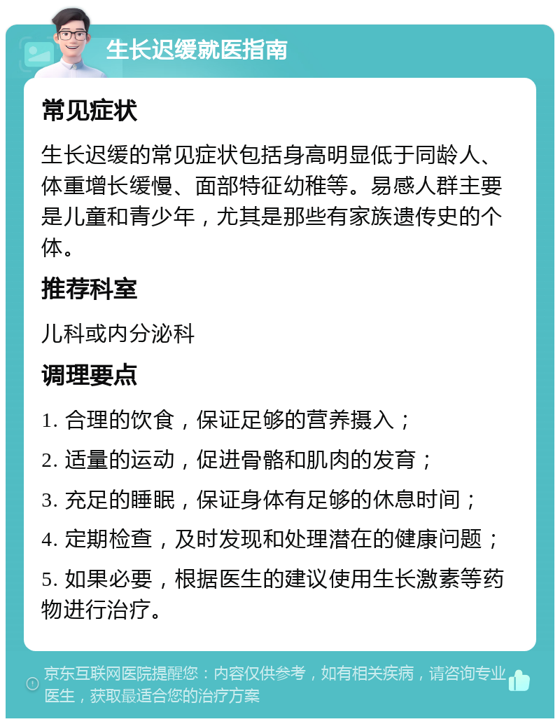 生长迟缓就医指南 常见症状 生长迟缓的常见症状包括身高明显低于同龄人、体重增长缓慢、面部特征幼稚等。易感人群主要是儿童和青少年，尤其是那些有家族遗传史的个体。 推荐科室 儿科或内分泌科 调理要点 1. 合理的饮食，保证足够的营养摄入； 2. 适量的运动，促进骨骼和肌肉的发育； 3. 充足的睡眠，保证身体有足够的休息时间； 4. 定期检查，及时发现和处理潜在的健康问题； 5. 如果必要，根据医生的建议使用生长激素等药物进行治疗。