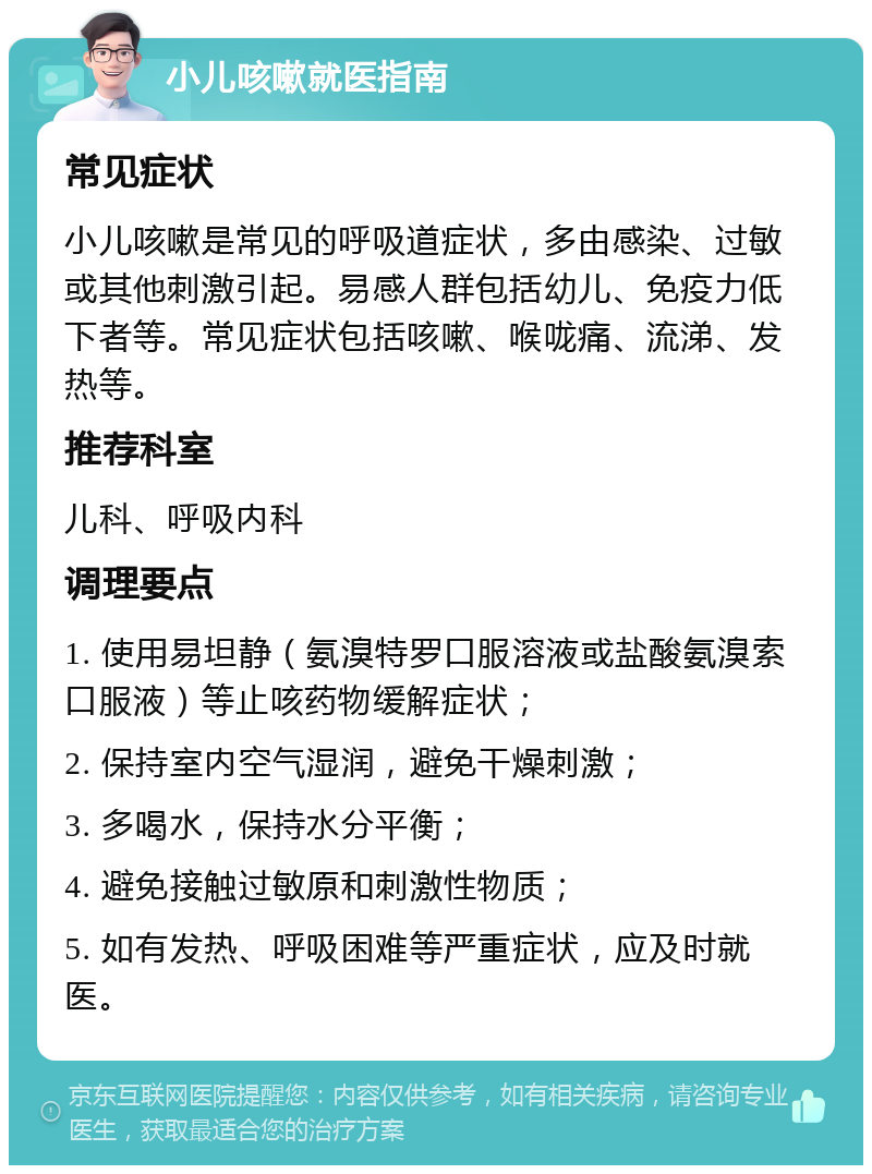 小儿咳嗽就医指南 常见症状 小儿咳嗽是常见的呼吸道症状，多由感染、过敏或其他刺激引起。易感人群包括幼儿、免疫力低下者等。常见症状包括咳嗽、喉咙痛、流涕、发热等。 推荐科室 儿科、呼吸内科 调理要点 1. 使用易坦静（氨溴特罗口服溶液或盐酸氨溴索口服液）等止咳药物缓解症状； 2. 保持室内空气湿润，避免干燥刺激； 3. 多喝水，保持水分平衡； 4. 避免接触过敏原和刺激性物质； 5. 如有发热、呼吸困难等严重症状，应及时就医。