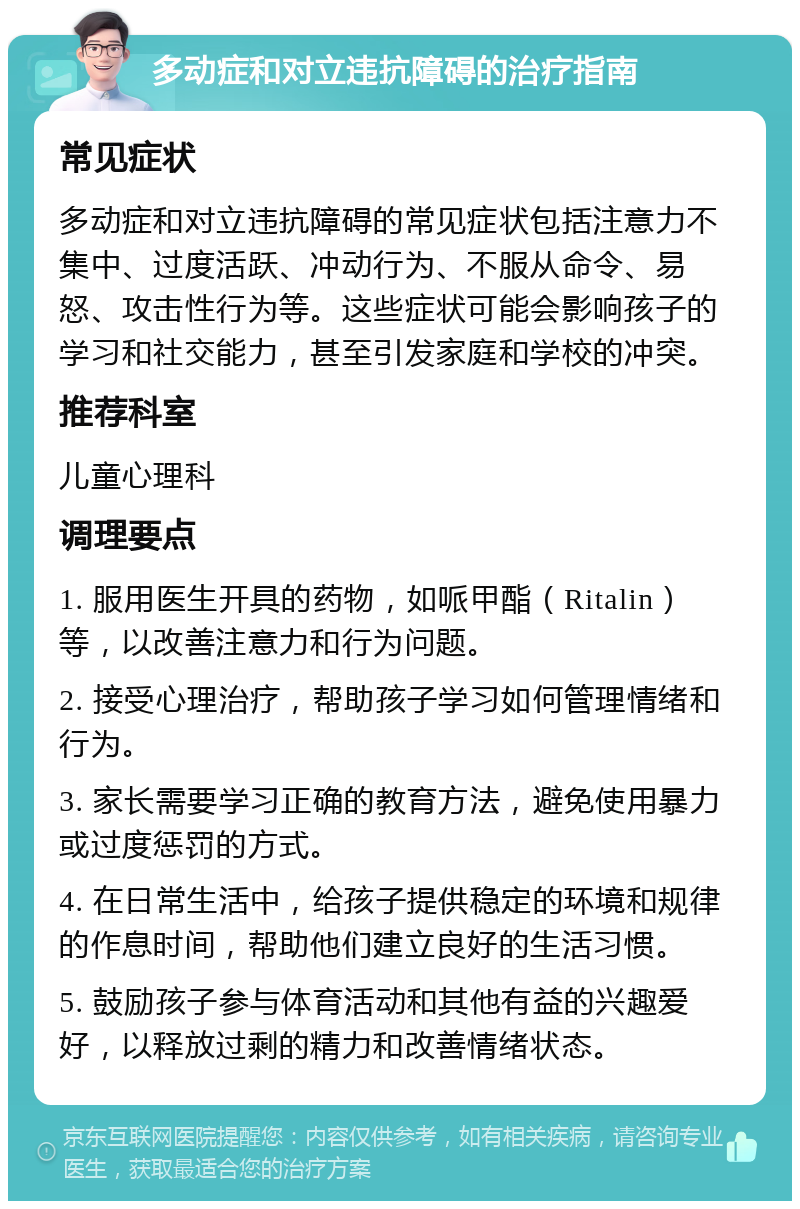 多动症和对立违抗障碍的治疗指南 常见症状 多动症和对立违抗障碍的常见症状包括注意力不集中、过度活跃、冲动行为、不服从命令、易怒、攻击性行为等。这些症状可能会影响孩子的学习和社交能力，甚至引发家庭和学校的冲突。 推荐科室 儿童心理科 调理要点 1. 服用医生开具的药物，如哌甲酯（Ritalin）等，以改善注意力和行为问题。 2. 接受心理治疗，帮助孩子学习如何管理情绪和行为。 3. 家长需要学习正确的教育方法，避免使用暴力或过度惩罚的方式。 4. 在日常生活中，给孩子提供稳定的环境和规律的作息时间，帮助他们建立良好的生活习惯。 5. 鼓励孩子参与体育活动和其他有益的兴趣爱好，以释放过剩的精力和改善情绪状态。