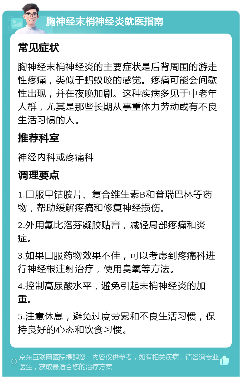 胸神经末梢神经炎就医指南 常见症状 胸神经末梢神经炎的主要症状是后背周围的游走性疼痛，类似于蚂蚁咬的感觉。疼痛可能会间歇性出现，并在夜晚加剧。这种疾病多见于中老年人群，尤其是那些长期从事重体力劳动或有不良生活习惯的人。 推荐科室 神经内科或疼痛科 调理要点 1.口服甲钴胺片、复合维生素B和普瑞巴林等药物，帮助缓解疼痛和修复神经损伤。 2.外用氟比洛芬凝胶贴膏，减轻局部疼痛和炎症。 3.如果口服药物效果不佳，可以考虑到疼痛科进行神经根注射治疗，使用臭氧等方法。 4.控制高尿酸水平，避免引起末梢神经炎的加重。 5.注意休息，避免过度劳累和不良生活习惯，保持良好的心态和饮食习惯。