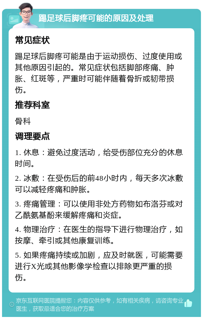 踢足球后脚疼可能的原因及处理 常见症状 踢足球后脚疼可能是由于运动损伤、过度使用或其他原因引起的。常见症状包括脚部疼痛、肿胀、红斑等，严重时可能伴随着骨折或韧带损伤。 推荐科室 骨科 调理要点 1. 休息：避免过度活动，给受伤部位充分的休息时间。 2. 冰敷：在受伤后的前48小时内，每天多次冰敷可以减轻疼痛和肿胀。 3. 疼痛管理：可以使用非处方药物如布洛芬或对乙酰氨基酚来缓解疼痛和炎症。 4. 物理治疗：在医生的指导下进行物理治疗，如按摩、牵引或其他康复训练。 5. 如果疼痛持续或加剧，应及时就医，可能需要进行X光或其他影像学检查以排除更严重的损伤。